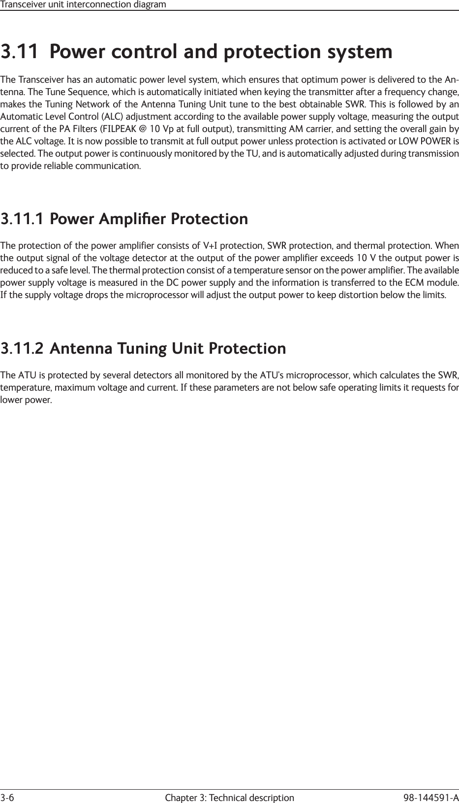 Chapter 3: Technical description3-6 98-144591-A3.11  Power control and protection systemThe Transceiver has an automatic power level system, which ensures that optimum power is delivered to the An-tenna. The Tune Sequence, which is automatically initiated when keying the transmitter after a frequency change, makes the Tuning Network of the Antenna Tuning Unit tune to the best obtainable SWR. This is followed by an Automatic Level Control (ALC) adjustment according to the available power supply voltage, measuring the output current of the PA Filters (FILPEAK @ 10 Vp at full output), transmitting AM carrier, and setting the overall gain by the ALC voltage. It is now possible to transmit at full output power unless protection is activated or LOW POWER is selected. The output power is continuously monitored by the TU, and is automatically adjusted during transmission to provide reliable communication.3.11.1 Power Ampliﬁ er ProtectionThe protection of the power ampliﬁ er consists of V+I protection, SWR protection, and thermal protection. When the output signal of the voltage detector at the output of the power ampliﬁ er exceeds 10 V the output power is reduced to a safe level. The thermal protection consist of a temperature sensor on the power ampliﬁ er. The available power supply voltage is measured in the DC power supply and the information is transferred to the ECM module. If the supply voltage drops the microprocessor will adjust the output power to keep distortion below the limits.3.11.2 Antenna Tuning Unit ProtectionThe ATU is protected by several detectors all monitored by the ATU&apos;s microprocessor, which calculates the SWR, temperature, maximum voltage and current. If these parameters are not below safe operating limits it requests for lower power.Transceiver unit interconnection diagram