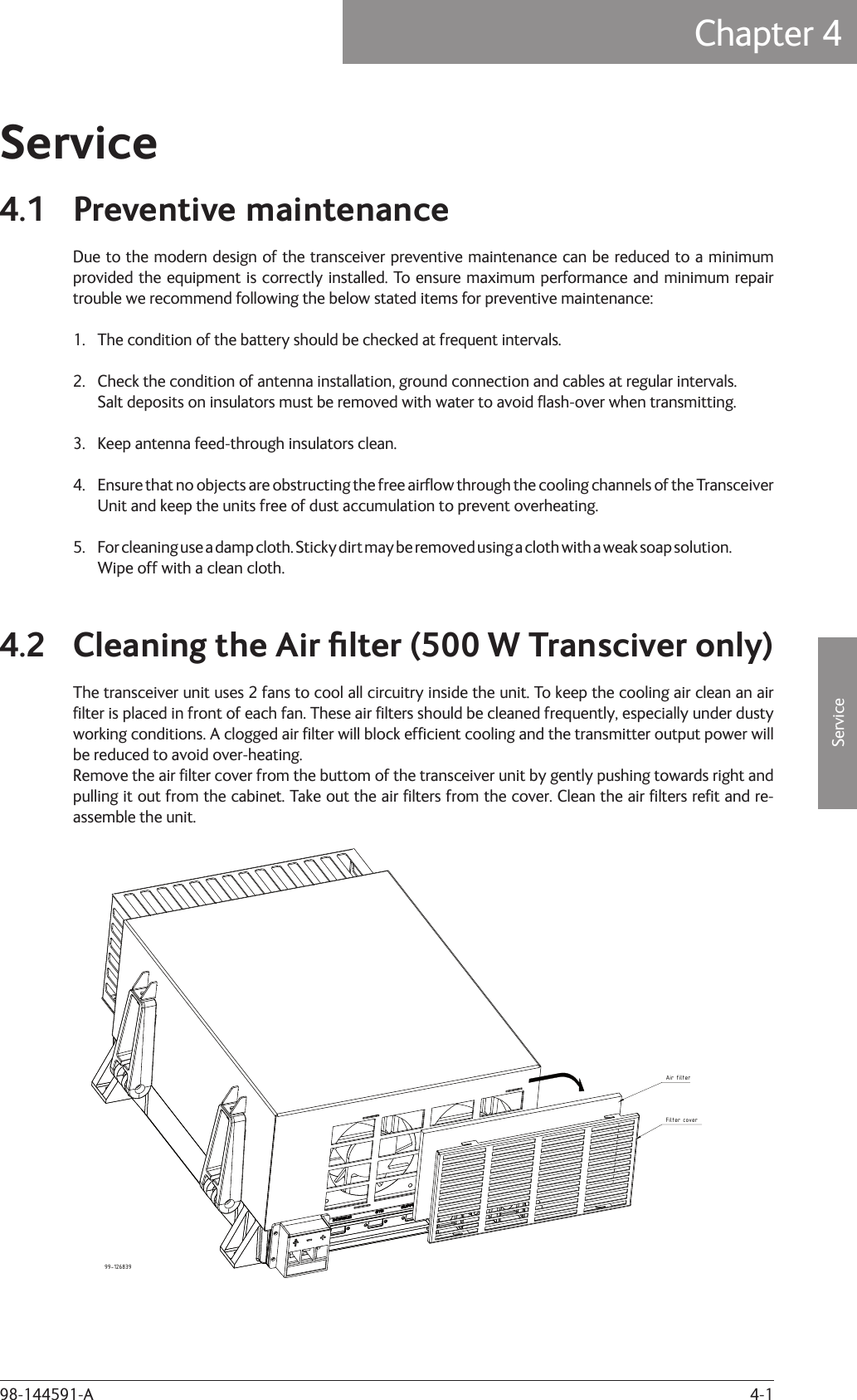 4-1ServiceChapter 4: Service98-144591-AService4.1 Preventive maintenanceDue to the modern design of the transceiver preventive maintenance can be reduced to a minimum provided the equipment is correctly installed. To ensure maximum performance and minimum repair trouble we recommend following the below stated items for preventive maintenance:1.  The condition of the battery should be checked at frequent intervals.2.  Check the condition of antenna installation, ground connection and cables at regular intervals.  Salt deposits on insulators must be removed with water to avoid ﬂ ash-over when transmitting.3.  Keep antenna feed-through insulators clean.4.  Ensure that no objects are obstructing the free airﬂ ow through the cooling channels of the Transceiver   Unit and keep the units free of dust accumulation to prevent overheating.5.  For cleaning use a damp cloth. Sticky dirt may be removed using a cloth with a weak soap solution.   Wipe off with a clean cloth.4.2 Cleaning the Air ﬁ lter (500 W Transciver only)The transceiver unit uses 2 fans to cool all circuitry inside the unit. To keep the cooling air clean an air ﬁ lter is placed in front of each fan. These air ﬁ lters should be cleaned frequently, especially under dusty working conditions. A clogged air ﬁ lter will block efﬁ cient cooling and the transmitter output power will be reduced to avoid over-heating.Remove the air ﬁ lter cover from the buttom of the transceiver unit by gently pushing towards right and pulling it out from the cabinet. Take out the air ﬁ lters from the cover. Clean the air ﬁ lters reﬁ t and re-assemble the unit.Air filterFilter cover99-126839Chapter 4