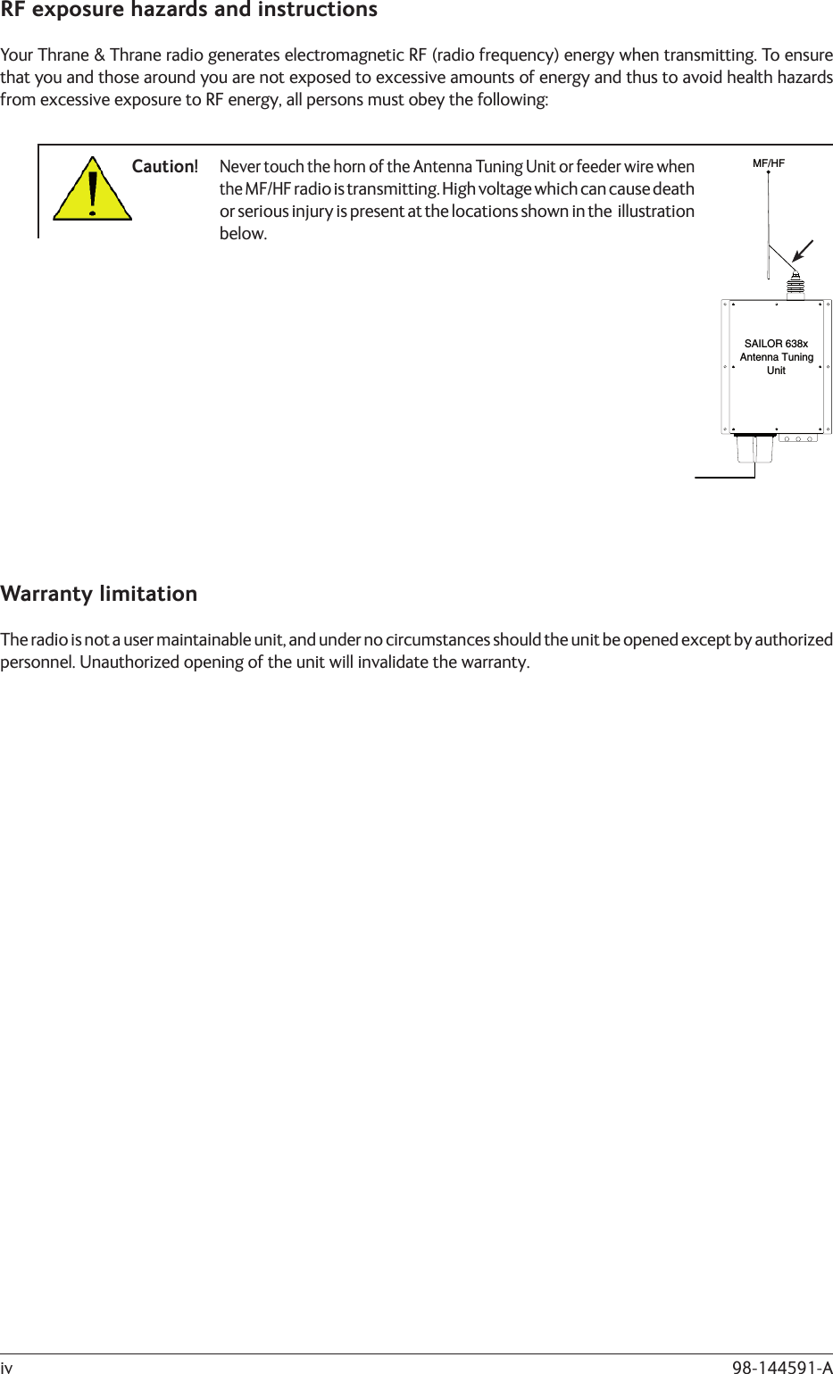 98-144591-AivRF exposure hazards and instructionsYour Thrane &amp; Thrane radio generates electromagnetic RF (radio frequency) energy when transmitting. To ensure that you and those around you are not exposed to excessive amounts of energy and thus to avoid health hazards from excessive exposure to RF energy, all persons must obey the following:Caution!  Never touch the horn of the Antenna Tuning Unit or feeder wire when      the MF/HF radio is transmitting. High voltage which can cause death      or serious injury is present at the locations shown in the  illustration     below.Warranty limitationThe radio is not a user maintainable unit, and under no circumstances should the unit be opened except by authorized personnel. Unauthorized opening of the unit will invalidate the warranty.UnitAntenna TuningMF/HFSAILOR 638x
