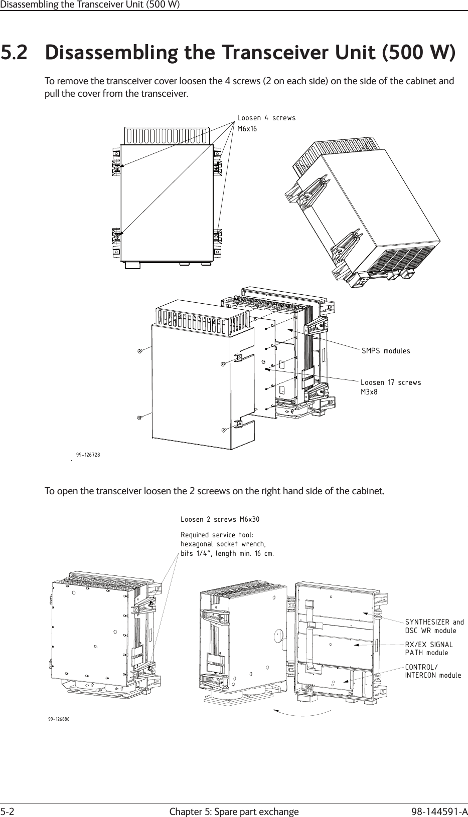 Chapter 5: Spare part exchange5-2 98-144591-A5.2  Disassembling the Transceiver Unit (500 W)To remove the transceiver cover loosen the 4 screws (2 on each side) on the side of the cabinet andpull the cover from the transceiver.99-126728Loosen 4 screwsM6x16SMPS modulesLoosen 17 screwsM3x8To open the transceiver loosen the 2 screews on the right hand side of the cabinet.99-126886SYNTHESIZER andRX/EX SIGNALCONTROL/Loosen 2 screws M6x30DSC WR modulePATH moduleINTERCON moduleRequired service tool:hexagonal socket wrench,bits 1/4&quot;, length min. 16 cm.Disassembling the Transceiver Unit (500 W)
