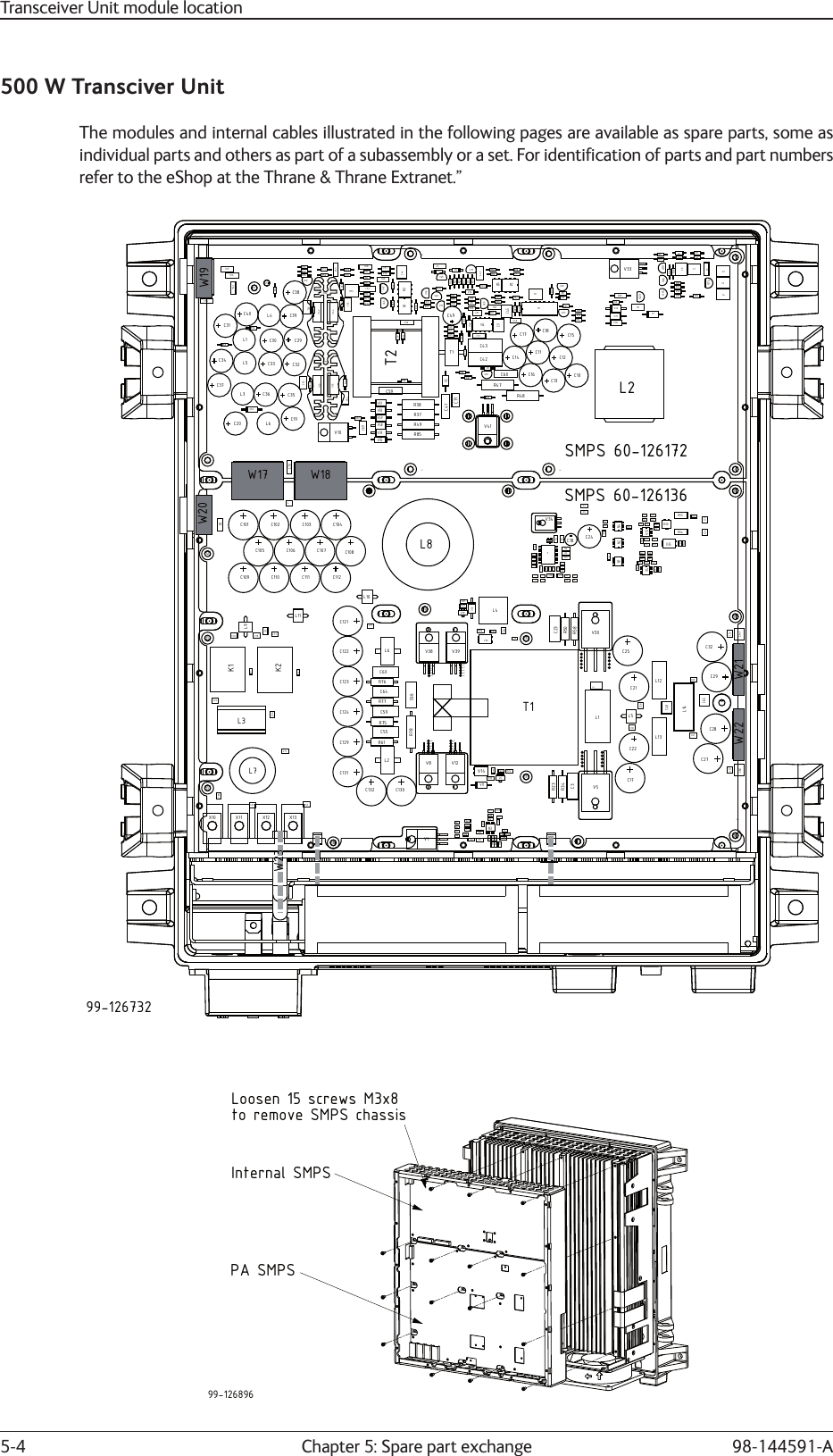 Chapter 5: Spare part exchange5-4 98-144591-A500 W Transciver UnitThe modules and internal cables illustrated in the following pages are available as spare parts, some as individual parts and others as part of a subassembly or a set. For identiﬁ cation of parts and part numbers refer to the eShop at the Thrane &amp; Thrane Extranet.”C20R49R85L6R38C52C59R58R22C29C63R43R52V2T1R53C9V9T2V39V35V48V49V50V51C41V7C51N4R37L3C37L1R60C33C30C35C36R44C64V45V43C32C31C34L5HS1C12C15C10V30V31R42R59R24R80R11C18C61R46R83V27C17C42C16C11C13V18R12R6C67R75R77R19R56R18R73R69 V38C38V22R74R72N3R71C68R76R4C8V26R31R28R68R30R23V29R17V36V17R15R29C5V25R55V5V24R9V12R8R34R45R62N2R70C47C65V42V44R41R39V11C57R57 R78 V37V46R36N1C44R67C66V47R66HS2C62C46R40V40C14C43C49R81V6R32R33R7V21C45R16R26V28R64R54N5C58V32R20D1V1V16 V19R50R65L4C39C40R14H6H12H11H7H10H9V34R51V52C70R27V15V14C6C7R84R63R13C1V23R1V33C2C3C4R10R82C55V41H1X6X7H2 H3H4H5X1C53C56C60R86R61R47R25V20C71R35R48L2R5R21V4R79R3R2C69R87C19V10C54V8H8V6L9C69H7C109C110C111C112C101C102 C103 C104C105 C106 C107 C108C76 C78C75C129C131C130V18R1L11OLSC4R14R7R17R8N3R13V10C2R18R12V17C8R16R84R85R86R6R10R9L10R80R65R44C12R36R41R39R37R69V24C20C11R43C15R79R82C19C14C18C38C37R57R53R56C39N5V16R24R61C63C132C121T1V7C3V36C25R58R50C23R23R34C48C60C65C74R2L8L14V5V30V1C24C26C31K1V21V22K2L1R33L5C30V15R25V14L2C124C9C54V4R11R22R15R4C1N4R71N2V20N1R46C7R48R30C44V13R35 R29R26R67R32R27R55V25R73C16C29C28C27C57C62C32C47C56V37R54X10X6X7X5X4X3X23X22H13H4H10H9H6H5H3H11H12H2H1H8X13X12X11V34L7C122C123L6R76C64R77C59R75C55C13C67R62R63R74R28R66R68R21V35C5R40R49R81R42R31R70V33R52C72C68C71C6L4R78C66C61V11C77V3V19V2C17R83V9R5R3R19C58V31V32V28R51L3C70H29H30H31H32H33V12V8V38 V39H20H21H22H23H19H15H16H17H18H14H24H25H26H27H28L13L12C21C22H34H36H37H41H38H39H49H44H50H51H52H53H45H46H47H48H40H42H43H3599-126732SMPS 60-126172SMPS 60-126136W17 W18W19W20W21W22W2399-126896Loosen 15 screws M3x8Internal SMPSto remove SMPS chassisPA SMPSTransceiver Unit module location