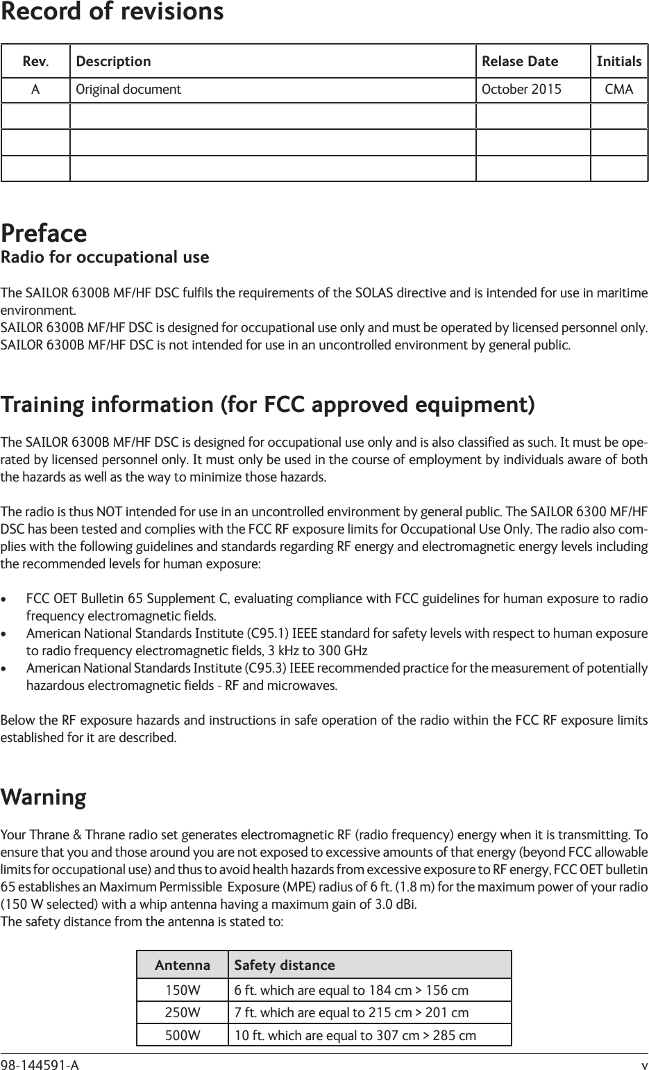 v98-144591-ARecord of revisionsRev. Description Relase Date InitialsA Original document October 2015 CMAPrefaceRadio for occupational useThe SAILOR 6300B MF/HF DSC fulﬁ ls the requirements of the SOLAS directive and is intended for use in maritime environment.SAILOR 6300B MF/HF DSC is designed for occupational use only and must be operated by licensed personnel only.SAILOR 6300B MF/HF DSC is not intended for use in an uncontrolled environment by general public.Training information (for FCC approved equipment)The SAILOR 6300B MF/HF DSC is designed for occupational use only and is also classiﬁ ed as such. It must be ope-rated by licensed personnel only. It must only be used in the course of employment by individuals aware of both the hazards as well as the way to minimize those hazards.The radio is thus NOT intended for use in an uncontrolled environment by general public. The SAILOR 6300 MF/HF DSC has been tested and complies with the FCC RF exposure limits for Occupational Use Only. The radio also com-plies with the following guidelines and standards regarding RF energy and electromagnetic energy levels including the recommended levels for human exposure:•  FCC OET Bulletin 65 Supplement C, evaluating compliance with FCC guidelines for human exposure to radio frequency electromagnetic ﬁ elds.•  American National Standards Institute (C95.1) IEEE standard for safety levels with respect to human exposure to radio frequency electromagnetic ﬁ elds, 3 kHz to 300 GHz•  American National Standards Institute (C95.3) IEEE recommended practice for the measurement of potentially hazardous electromagnetic ﬁ elds - RF and microwaves.Below the RF exposure hazards and instructions in safe operation of the radio within the FCC RF exposure limits established for it are described.WarningYour Thrane &amp; Thrane radio set generates electromagnetic RF (radio frequency) energy when it is transmitting. To ensure that you and those around you are not exposed to excessive amounts of that energy (beyond FCC allowable limits for occupational use) and thus to avoid health hazards from excessive exposure to RF energy, FCC OET bulletin 65 establishes an Maximum Permissible  Exposure (MPE) radius of 6 ft. (1.8 m) for the maximum power of your radio (150 W selected) with a whip antenna having a maximum gain of 3.0 dBi.The safety distance from the antenna is stated to:Antenna Safety distance150W 6 ft. which are equal to 184 cm &gt; 156 cm250W 7 ft. which are equal to 215 cm &gt; 201 cm500W 10 ft. which are equal to 307 cm &gt; 285 cm