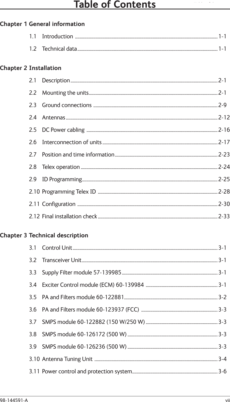 Table of Contentsvii98-144591-AChapter 1 General information1.1 Introduction  .............................................................................................................................1-11.2 Technical data ...........................................................................................................................1-1Chapter 2 Installation2.1 Description .................................................................................................................................2-12.2  Mounting the units .................................................................................................................2-12.3  Ground connections  .............................................................................................................2-92.4 Antennas .....................................................................................................................................2-122.5  DC Power cabling  ...................................................................................................................2-162.6  Interconnection of units .....................................................................................................2-172.7  Position and time information ..........................................................................................2-232.8 Telex operation ........................................................................................................................2-242.9 ID Programming .......................................................................................................................2-252.10  Programming Telex ID  .........................................................................................................2-282.11 Conﬁ guration  ...........................................................................................................................2-302.12  Final installation check .........................................................................................................2-33Chapter 3 Technical description3.1 Control Unit ...............................................................................................................................3-13.2 Transceiver Unit .......................................................................................................................3-13.3  Supply Filter module 57-139985 ....................................................................................3-13.4  Exciter Control module (ECM) 60-139984  ...............................................................3-13.5  PA and Filters module 60-122881..................................................................................3-23.6  PA and Filters module 60-123937 (FCC)  ...................................................................3-33.7  SMPS module 60-122882 (150 W/250 W) ...............................................................3-33.8  SMPS module 60-126172 (500 W) ...............................................................................3-33.9  SMPS module 60-126236 (500 W) ...............................................................................3-33.10  Antenna Tuning Unit  ............................................................................................................3-43.11  Power control and protection system ...........................................................................3-6Table of Contents