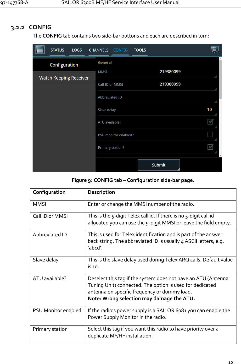 97-147768-A   SAILOR 6300B MF/HF Service Interface User Manual  12  3.2.2 CONFIG The CONFIG tab contains two side-bar buttons and each are described in turn:  Figure 9: CONFIG tab – Configuration side-bar page. Configuration Description MMSI Enter or change the MMSI number of the radio. Call ID or MMSI This is the 5-digit Telex call id. If there is no 5-digit call id allocated you can use the 9-digit MMSI or leave the field empty. Abbreviated ID This is used for Telex identification and is part of the answer back string. The abbreviated ID is usually 4 ASCII letters, e.g. ‘abcd’.  Slave delay This is the slave delay used during Telex ARQ calls. Default value is 10. ATU available? Deselect this tag if the system does not have an ATU (Antenna Tuning Unit) connected. The option is used for dedicated antenna on specific frequency or dummy load. Note: Wrong selection may damage the ATU. PSU Monitor enabled If the radio’s power supply is a SAILOR 6081 you can enable the Power Supply Monitor in the radio. Primary station Select this tag if you want this radio to have priority over a duplicate MF/HF installation.  