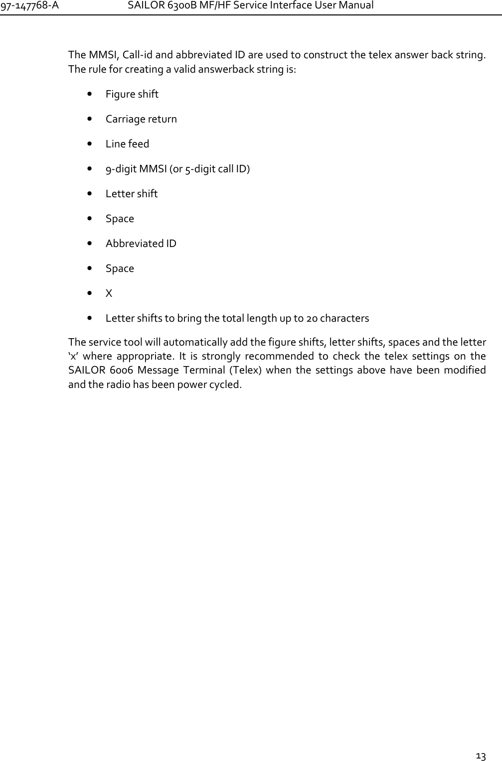 97-147768-A   SAILOR 6300B MF/HF Service Interface User Manual  13  The MMSI, Call-id and abbreviated ID are used to construct the telex answer back string. The rule for creating a valid answerback string is: • Figure shift • Carriage return • Line feed • 9-digit MMSI (or 5-digit call ID) • Letter shift • Space • Abbreviated ID • Space • X • Letter shifts to bring the total length up to 20 characters The service tool will automatically add the figure shifts, letter shifts, spaces and the letter ‘x’  where  appropriate.  It  is  strongly  recommended  to  check  the  telex  settings  on  the SAILOR  6006  Message  Terminal  (Telex)  when  the  settings  above  have  been  modified and the radio has been power cycled.  