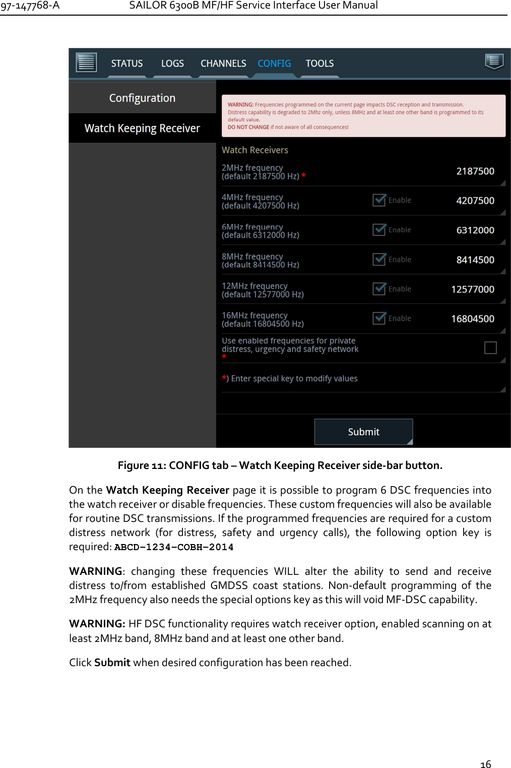 97-147768-A   SAILOR 6300B MF/HF Service Interface User Manual  16   Figure 11: CONFIG tab – Watch Keeping Receiver side-bar button. On the Watch Keeping Receiver page it is possible to program 6 DSC frequencies into the watch receiver or disable frequencies. These custom frequencies will also be available for routine DSC transmissions. If the programmed frequencies are required for a custom distress  network  (for  distress,  safety  and  urgency  calls),  the  following  option  key  is required: ABCD-1234-COBH-2014 WARNING:  changing  these  frequencies  WILL  alter  the  ability  to  send  and  receive  distress  to/from  established  GMDSS  coast  stations.  Non-default  programming  of  the 2MHz frequency also needs the special options key as this will void MF-DSC capability.  WARNING: HF DSC functionality requires watch receiver option, enabled scanning on at least 2MHz band, 8MHz band and at least one other band. Click Submit when desired configuration has been reached. 