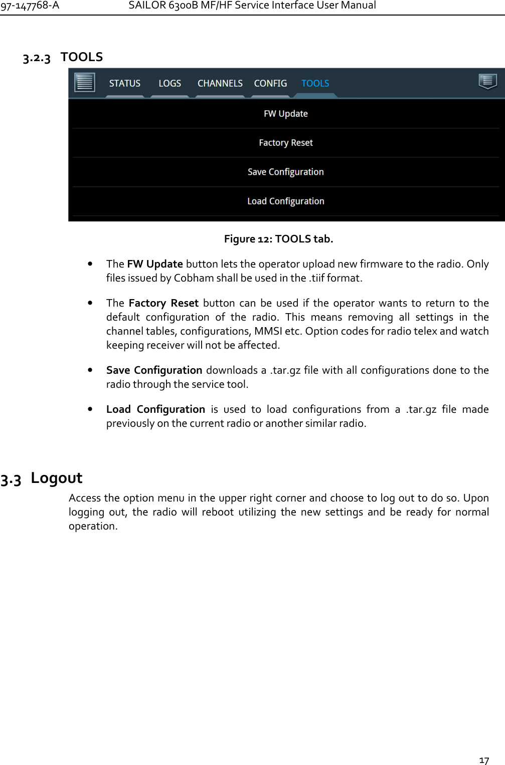 97-147768-A   SAILOR 6300B MF/HF Service Interface User Manual  17  3.2.3 TOOLS  Figure 12: TOOLS tab. • The FW Update button lets the operator upload new firmware to the radio. Only files issued by Cobham shall be used in the .tiif format. • The  Factory  Reset  button  can  be  used  if  the  operator  wants  to  return  to  the default  configuration  of  the  radio.  This  means  removing  all  settings  in  the channel tables, configurations, MMSI etc. Option codes for radio telex and watch keeping receiver will not be affected. • Save Configuration downloads a .tar.gz file with all configurations done to the radio through the service tool. • Load  Configuration  is  used  to  load  configurations  from  a  .tar.gz  file  made previously on the current radio or another similar radio.  3.3 Logout Access the option menu in the upper right corner and choose to log out to do so. Upon logging  out,  the  radio  will  reboot  utilizing  the  new  settings  and  be  ready  for  normal operation.  