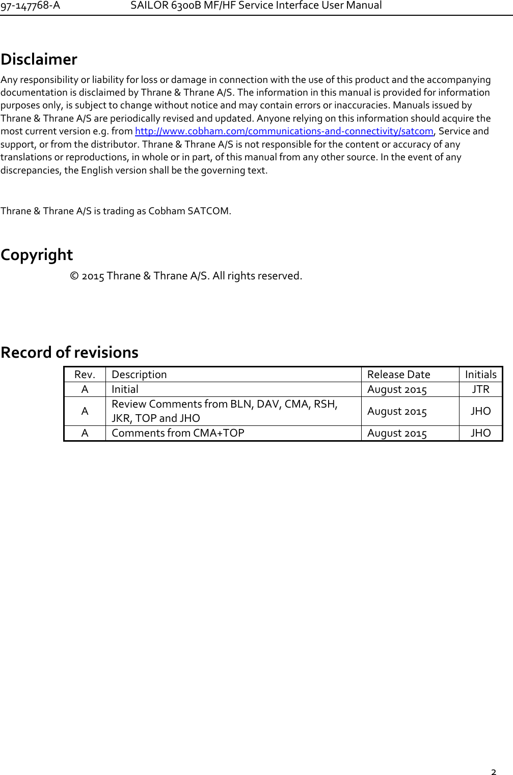 97-147768-A   SAILOR 6300B MF/HF Service Interface User Manual  2  Disclaimer Any responsibility or liability for loss or damage in connection with the use of this product and the accompanying documentation is disclaimed by Thrane &amp; Thrane A/S. The information in this manual is provided for information purposes only, is subject to change without notice and may contain errors or inaccuracies. Manuals issued by Thrane &amp; Thrane A/S are periodically revised and updated. Anyone relying on this information should acquire the most current version e.g. from http://www.cobham.com/communications-and-connectivity/satcom, Service and support, or from the distributor. Thrane &amp; Thrane A/S is not responsible for the content or accuracy of any translations or reproductions, in whole or in part, of this manual from any other source. In the event of any discrepancies, the English version shall be the governing text.  Thrane &amp; Thrane A/S is trading as Cobham SATCOM.  Copyright © 2015 Thrane &amp; Thrane A/S. All rights reserved.   Record of revisions Rev. Description Release Date Initials A Initial August 2015 JTR A Review Comments from BLN, DAV, CMA, RSH, JKR, TOP and JHO  August 2015  JHO A Comments from CMA+TOP August 2015 JHO     