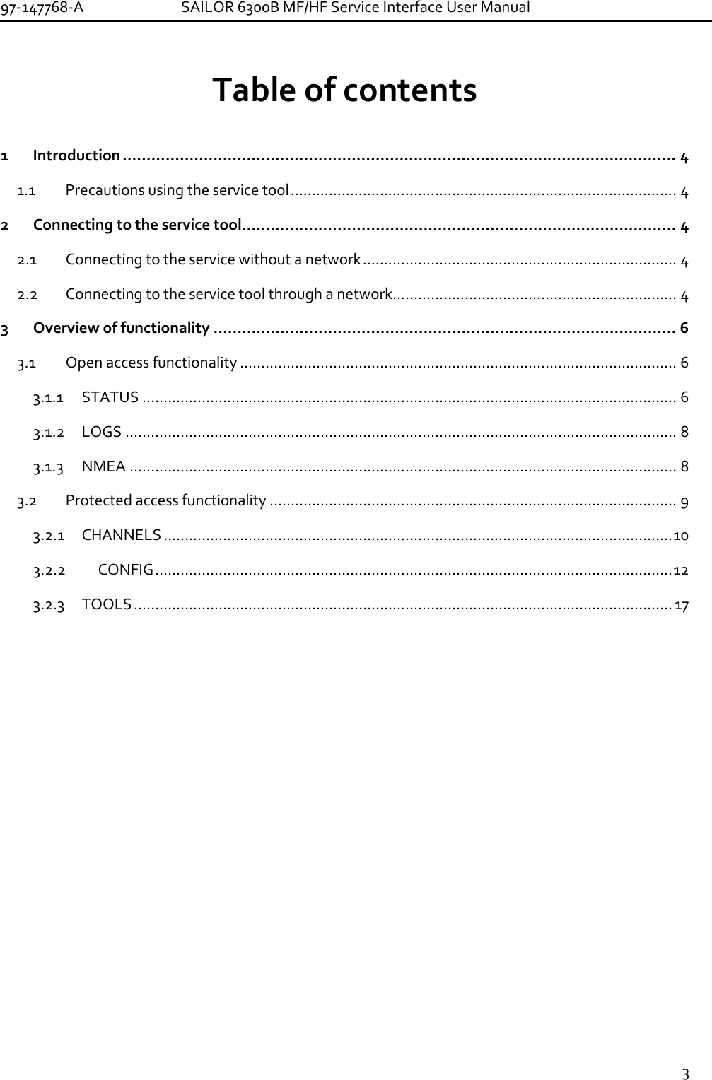 97-147768-A   SAILOR 6300B MF/HF Service Interface User Manual  3  Table of contents  1 Introduction .................................................................................................................... 4 1.1 Precautions using the service tool ........................................................................................... 4 2 Connecting to the service tool ........................................................................................... 4 2.1 Connecting to the service without a network .......................................................................... 4 2.2 Connecting to the service tool through a network................................................................... 4 3 Overview of functionality ................................................................................................. 6 3.1 Open access functionality ....................................................................................................... 6 3.1.1 STATUS .............................................................................................................................. 6 3.1.2 LOGS .................................................................................................................................. 8 3.1.3 NMEA ................................................................................................................................. 8 3.2 Protected access functionality ................................................................................................ 9 3.2.1 CHANNELS ........................................................................................................................ 10 3.2.2 CONFIG .......................................................................................................................... 12 3.2.3 TOOLS ............................................................................................................................... 17  