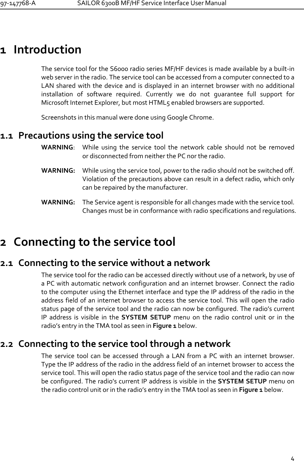 97-147768-A   SAILOR 6300B MF/HF Service Interface User Manual  4  1 Introduction The service tool for the S6000 radio series MF/HF devices is made available by a built-in web server in the radio. The service tool can be accessed from a computer connected to a LAN shared with  the device and is displayed in an  internet  browser  with no  additional installation  of  software  required.  Currently  we  do  not  guarantee  full  support  for Microsoft Internet Explorer, but most HTML5 enabled browsers are supported. Screenshots in this manual were done using Google Chrome. 1.1 Precautions using the service tool WARNING:   While  using  the  service  tool  the  network  cable  should  not  be  removed  or disconnected from neither the PC nor the radio. WARNING:   While using the service tool, power to the radio should not be switched off.  Violation of the precautions above can result in a defect radio, which only can be repaired by the manufacturer.  WARNING: The Service agent is responsible for all changes made with the service tool. Changes must be in conformance with radio specifications and regulations. 2 Connecting to the service tool 2.1 Connecting to the service without a network The service tool for the radio can be accessed directly without use of a network, by use of a PC with automatic network configuration and an internet browser. Connect the radio to the computer using the Ethernet interface and type the IP address of the radio in the address field of an internet browser to access the  service tool. This will open the radio status page of the service tool and the radio can now be configured. The radio’s current IP  address  is  visible  in  the  SYSTEM  SETUP  menu  on  the  radio  control  unit  or  in  the radio’s entry in the TMA tool as seen in Figure 1 below. 2.2 Connecting to the service tool through a network The  service  tool  can  be  accessed  through  a  LAN  from  a  PC  with  an  internet  browser. Type the IP address of the radio in the address field of an internet browser to access the service tool. This will open the radio status page of the service tool and the radio can now be configured. The radio’s current IP address is visible in the SYSTEM SETUP menu on the radio control unit or in the radio’s entry in the TMA tool as seen in Figure 1 below. 