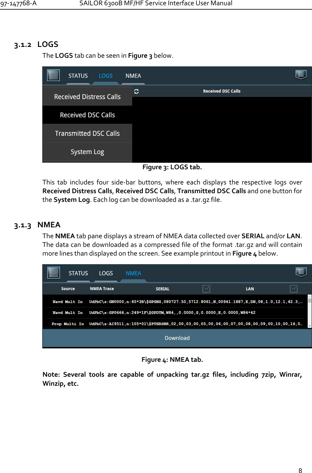 97-147768-A   SAILOR 6300B MF/HF Service Interface User Manual  8  3.1.2 LOGS The LOGS tab can be seen in Figure 3 below. Figure 3: LOGS tab. This  tab  includes  four  side-bar  buttons,  where  each  displays  the  respective  logs  over Received Distress Calls, Received DSC Calls, Transmitted DSC Calls and one button for the System Log. Each log can be downloaded as a .tar.gz file. 3.1.3 NMEA The NMEA tab pane displays a stream of NMEA data collected over SERIAL and/or LAN. The data can be downloaded as a compressed file of the format .tar.gz and will contain more lines than displayed on the screen. See example printout in Figure 4 below.   Figure 4: NMEA tab. Note:  Several  tools  are  capable  of  unpacking  tar.gz  files,  including  7zip,  Winrar, Winzip, etc. 