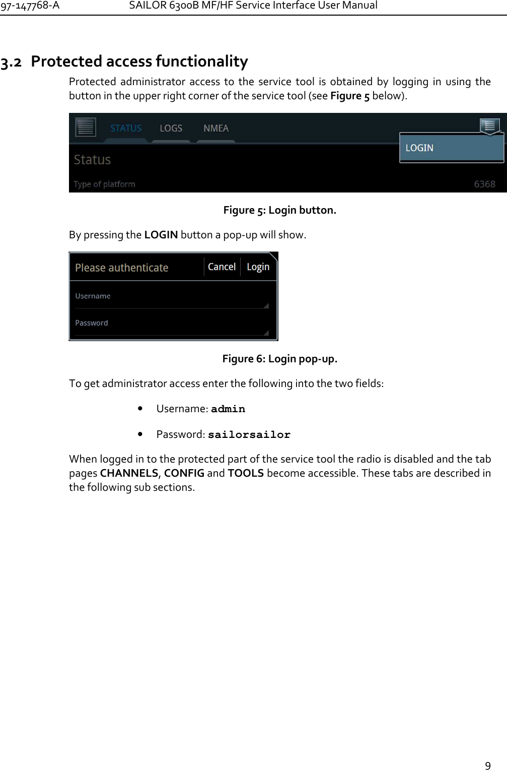 97-147768-A   SAILOR 6300B MF/HF Service Interface User Manual  9  3.2 Protected access functionality Protected  administrator  access  to  the  service  tool  is  obtained  by  logging  in  using  the button in the upper right corner of the service tool (see Figure 5 below).  Figure 5: Login button.   By pressing the LOGIN button a pop-up will show.   Figure 6: Login pop-up. To get administrator access enter the following into the two fields: • Username: admin • Password: sailorsailor When logged in to the protected part of the service tool the radio is disabled and the tab pages CHANNELS, CONFIG and TOOLS become accessible. These tabs are described in the following sub sections. 