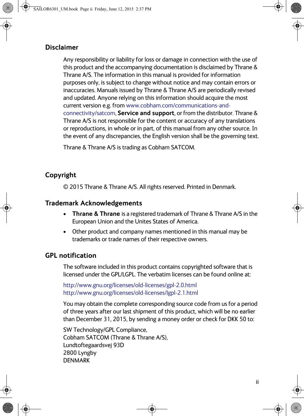 iiDisclaimerAny responsibility or liability for loss or damage in connection with the use of this product and the accompanying documentation is disclaimed by Thrane &amp; Thrane A/S. The information in this manual is provided for information purposes only, is subject to change without notice and may contain errors or inaccuracies. Manuals issued by Thrane &amp; Thrane A/S are periodically revised and updated. Anyone relying on this information should acquire the most current version e.g. from www.cobham.com/communications-and-connectivity/satcom, Service and support, or from the distributor. Thrane &amp; Thrane A/S is not responsible for the content or accuracy of any translations or reproductions, in whole or in part, of this manual from any other source. In the event of any discrepancies, the English version shall be the governing text.Thrane &amp; Thrane A/S is trading as Cobham SATCOM.Copyright© 2015 Thrane &amp; Thrane A/S. All rights reserved. Printed in Denmark.Trademark Acknowledgements• Thrane &amp; Thrane is a registered trademark of Thrane &amp; Thrane A/S in the European Union and the Unites States of America.• Other product and company names mentioned in this manual may be trademarks or trade names of their respective owners.GPL notificationThe software included in this product contains copyrighted software that is licensed under the GPL/LGPL. The verbatim licenses can be found online at:http://www.gnu.org/licenses/old-licenses/gpl-2.0.htmlhttp://www.gnu.org/licenses/old-licenses/lgpl-2.1.htmlYou may obtain the complete corresponding source code from us for a period of three years after our last shipment of this product, which will be no earlier than December 31, 2015, by sending a money order or check for DKK 50 to: SW Technology/GPL Compliance,Cobham SATCOM (Thrane &amp; Thrane A/S),Lundtoftegaardsvej 93D2800 LyngbyDENMARK SAILOR6301_UM.book  Page ii  Friday, June 12, 2015  2:37 PM