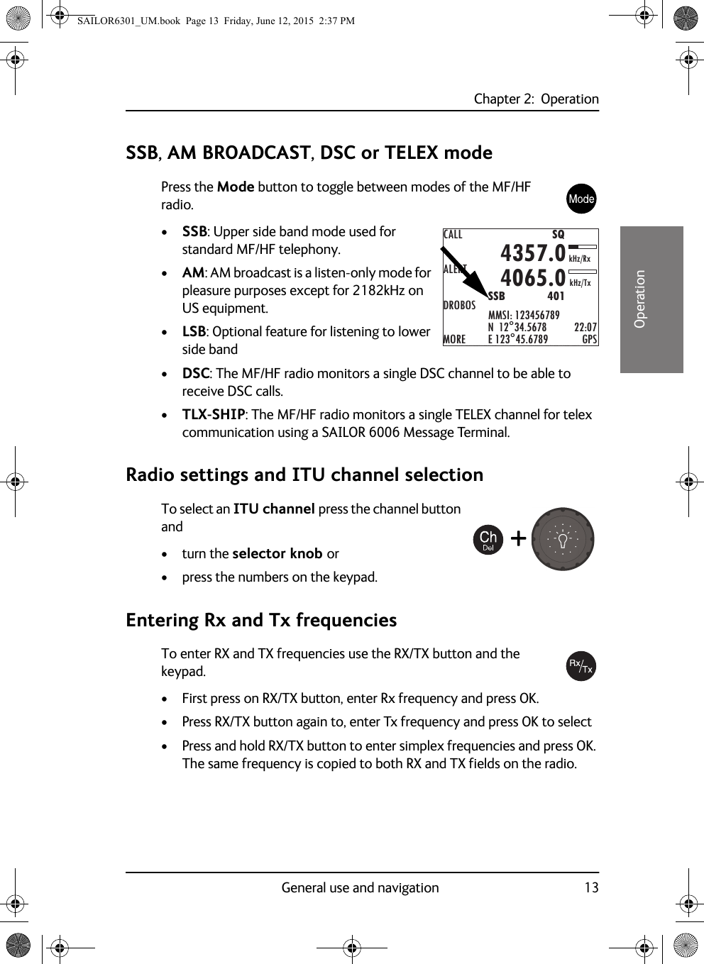 Chapter 2:  OperationGeneral use and navigation 1322222OperationSSB, AM BROADCAST, DSC or TELEX modePress the Mode button to toggle between modes of the MF/HF radio. •SSB: Upper side band mode used for standard MF/HF telephony.•AM: AM broadcast is a listen-only mode for pleasure purposes except for 2182kHz on US equipment.•LSB: Optional feature for listening to lower side band•DSC: The MF/HF radio monitors a single DSC channel to be able to receive DSC calls.•TLX-SHIP: The MF/HF radio monitors a single TELEX channel for telex communication using a SAILOR 6006 Message Terminal.Radio settings and ITU channel selectionTo select an ITU channel press the channel button and• turn the selector knob or• press the numbers on the keypad.Entering Rx and Tx frequenciesTo enter RX and TX frequencies use the RX/TX button and the keypad. • First press on RX/TX button, enter Rx frequency and press OK.• Press RX/TX button again to, enter Tx frequency and press OK to select• Press and hold RX/TX button to enter simplex frequencies and press OK. The same frequency is copied to both RX and TX fields on the radio.CALLALERTDROBOSMOREMMSI: 123456789N  12°34.5678E 123°45.6789 GPS4357.04065.0SSB              401SQkHz/TxkHz/Rx22:07+SAILOR6301_UM.book  Page 13  Friday, June 12, 2015  2:37 PM