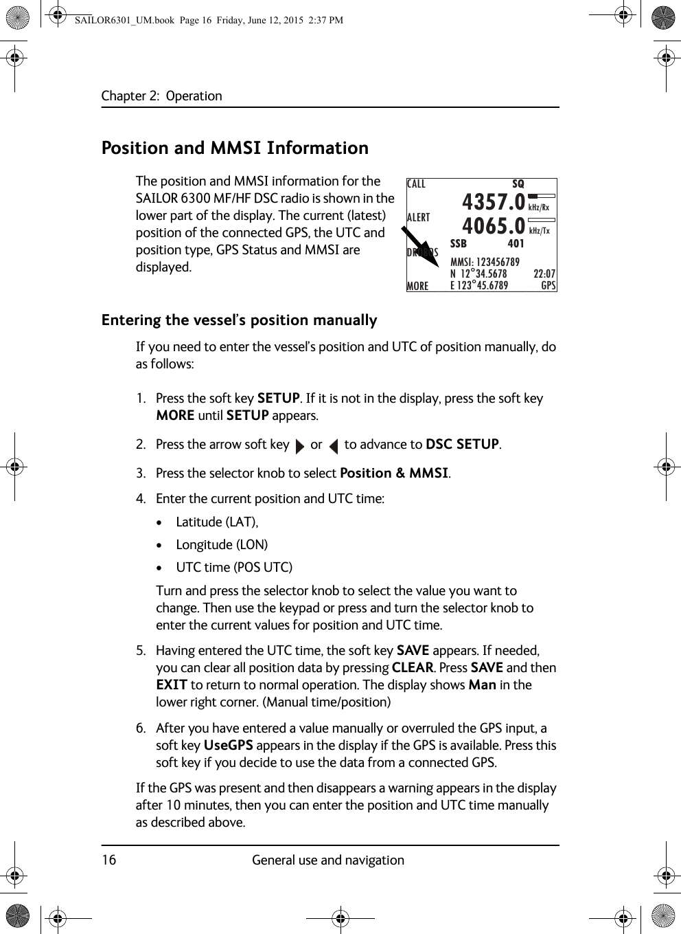 Chapter 2:  Operation16 General use and navigationPosition and MMSI InformationThe position and MMSI information for the SAILOR 6300 MF/HF DSC radio is shown in the lower part of the display. The current (latest) position of the connected GPS, the UTC and position type, GPS Status and MMSI are displayed.Entering the vessel’s position manuallyIf you need to enter the vessel’s position and UTC of position manually, do as follows:1. Press the soft key SETUP. If it is not in the display, press the soft key MORE until SETUP appears. 2. Press the arrow soft key  or   to advance to DSC SETUP.3. Press the selector knob to select Position &amp; MMSI.4. Enter the current position and UTC time:• Latitude (LAT), • Longitude (LON)• UTC time (POS UTC)Turn and press the selector knob to select the value you want to change. Then use the keypad or press and turn the selector knob to enter the current values for position and UTC time.5. Having entered the UTC time, the soft key SAVE appears. If needed, you can clear all position data by pressing CLEAR. Press SAVE and then EXIT to return to normal operation. The display shows Man in the lower right corner. (Manual time/position)6. After you have entered a value manually or overruled the GPS input, a soft key UseGPS appears in the display if the GPS is available. Press this soft key if you decide to use the data from a connected GPS.If the GPS was present and then disappears a warning appears in the display after 10 minutes, then you can enter the position and UTC time manually as described above.CALLALERTDROBOSMOREMMSI: 123456789N  12°34.5678E 123°45.6789 GPS4357.04065.0SSB              401SQkHz/TxkHz/Rx22:07SAILOR6301_UM.book  Page 16  Friday, June 12, 2015  2:37 PM