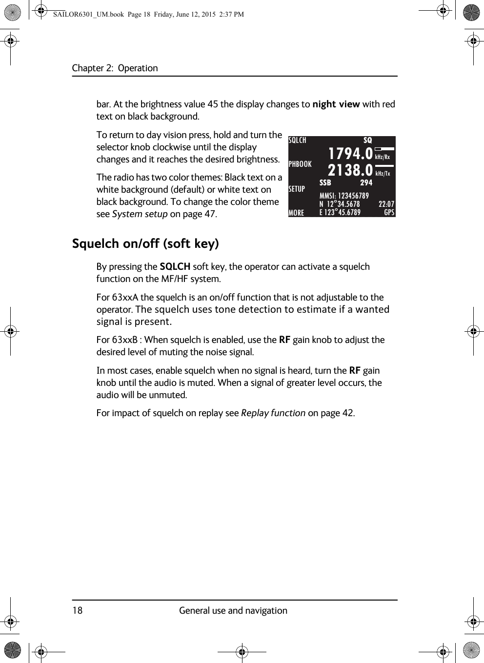 Chapter 2:  Operation18 General use and navigationbar. At the brightness value 45 the display changes to night view with red text on black background.To return to day vision press, hold and turn the selector knob clockwise until the display changes and it reaches the desired brightness.The radio has two color themes: Black text on a white background (default) or white text on black background. To change the color theme see System setup on page 47.Squelch on/off (soft key)By pressing the SQLCH soft key, the operator can activate a squelch function on the MF/HF system. For 63xxA the squelch is an on/off function that is not adjustable to the operator. The squelch uses tone detection to estimate if a wanted signal is present.For 63xxB : When squelch is enabled, use the RF gain knob to adjust the desired level of muting the noise signal.In most cases, enable squelch when no signal is heard, turn the RF gain knob until the audio is muted. When a signal of greater level occurs, the audio will be unmuted.For impact of squelch on replay see Replay function on page 42.SQLCHPHBOOKSETUPMOREMMSI: 123456789N  12°34.5678E 123°45.6789 GPS1794.02138.0SSB              294SQkHz/TxkHz/Rx22:07SAILOR6301_UM.book  Page 18  Friday, June 12, 2015  2:37 PM