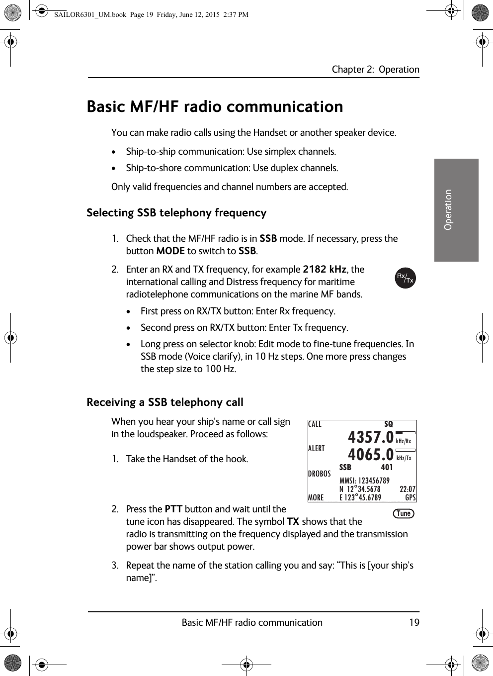 Chapter 2:  OperationBasic MF/HF radio communication 1922222OperationBasic MF/HF radio communicationYou can make radio calls using the Handset or another speaker device.• Ship-to-ship communication: Use simplex channels.• Ship-to-shore communication: Use duplex channels.Only valid frequencies and channel numbers are accepted. Selecting SSB telephony frequency1. Check that the MF/HF radio is in SSB mode. If necessary, press the button MODE to switch to SSB.2. Enter an RX and TX frequency, for example 2182 kHz, the international calling and Distress frequency for maritime radiotelephone communications on the marine MF bands.• First press on RX/TX button: Enter Rx frequency.• Second press on RX/TX button: Enter Tx frequency.• Long press on selector knob: Edit mode to fine-tune frequencies. In SSB mode (Voice clarify), in 10 Hz steps. One more press changes the step size to 100 Hz.Receiving a SSB telephony callWhen you hear your ship’s name or call sign in the loudspeaker. Proceed as follows:1. Take the Handset of the hook.2. Press the PTT button and wait until the tune icon has disappeared. The symbol TX shows that the radio is transmitting on the frequency displayed and the transmission power bar shows output power.3. Repeat the name of the station calling you and say: “This is [your ship’s name]”.CALLALERTDROBOSMOREMMSI: 123456789N  12°34.5678E 123°45.6789 GPS4357.04065.0SSB              401SQkHz/TxkHz/Rx22:07TuneSAILOR6301_UM.book  Page 19  Friday, June 12, 2015  2:37 PM