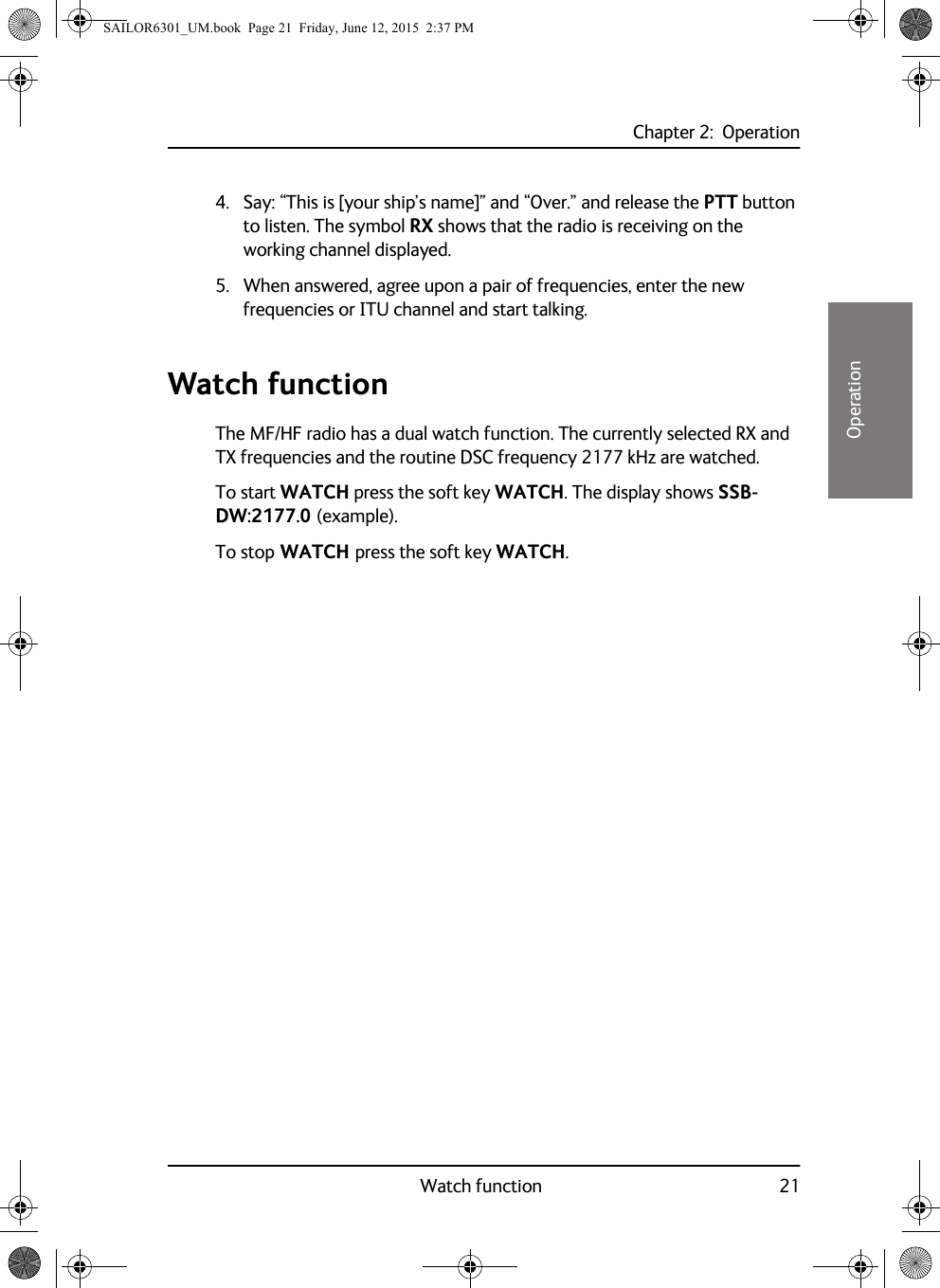 Chapter 2:  OperationWatch function 2122222Operation4. Say: “This is [your ship’s name]” and “Over.” and release the PTT button to listen. The symbol RX shows that the radio is receiving on the working channel displayed.5. When answered, agree upon a pair of frequencies, enter the new frequencies or ITU channel and start talking.Watch functionThe MF/HF radio has a dual watch function. The currently selected RX and TX frequencies and the routine DSC frequency 2177 kHz are watched.To start WATCH press the soft key WATCH. The display shows SSB-DW:2177.0 (example).To stop WATCH press the soft key WATCH.SAILOR6301_UM.book  Page 21  Friday, June 12, 2015  2:37 PM