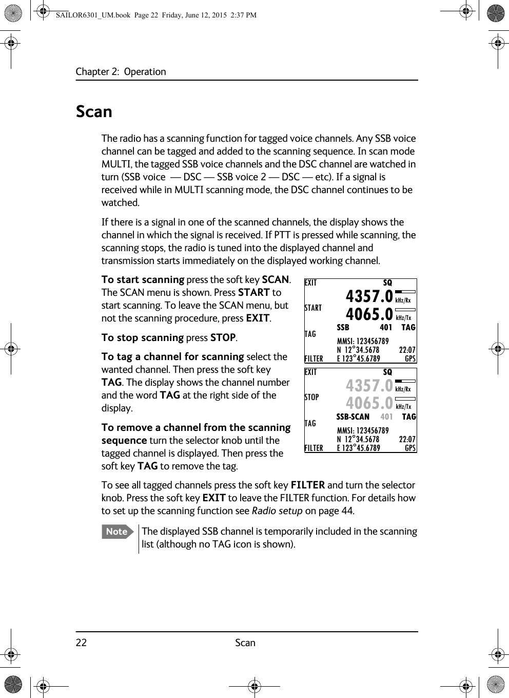 Chapter 2:  Operation22 ScanScanThe radio has a scanning function for tagged voice channels. Any SSB voice channel can be tagged and added to the scanning sequence. In scan mode MULTI, the tagged SSB voice channels and the DSC channel are watched in turn (SSB voice  — DSC — SSB voice 2 — DSC — etc). If a signal is received while in MULTI scanning mode, the DSC channel continues to be watched.If there is a signal in one of the scanned channels, the display shows the channel in which the signal is received. If PTT is pressed while scanning, the scanning stops, the radio is tuned into the displayed channel and transmission starts immediately on the displayed working channel.To start scanning press the soft key SCAN. The SCAN menu is shown. Press START to start scanning. To leave the SCAN menu, but not the scanning procedure, press EXIT.To stop scanning press STOP.To tag a channel for scanning select the wanted channel. Then press the soft key TAG. The display shows the channel number and the word TAG at the right side of the display.To remove a channel from the scanning sequence turn the selector knob until the tagged channel is displayed. Then press the soft key TAG to remove the tag.To see all tagged channels press the soft key FILTER and turn the selector knob. Press the soft key EXIT to leave the FILTER function. For details how to set up the scanning function see Radio setup on page 44.Note The displayed SSB channel is temporarily included in the scanning list (although no TAG icon is shown).EXITSTARTTAGFILTERMMSI: 123456789N  12°34.5678E 123°45.6789 GPS4357.04065.0SSB              401    TAGSQkHz/TxkHz/Rx22:07EXITSTOPTAGFILTERMMSI: 123456789N  12°34.5678E 123°45.6789 GPS4357.04065.0SSB-SCAN     401    TAGSQkHz/TxkHz/Rx22:07SAILOR6301_UM.book  Page 22  Friday, June 12, 2015  2:37 PM