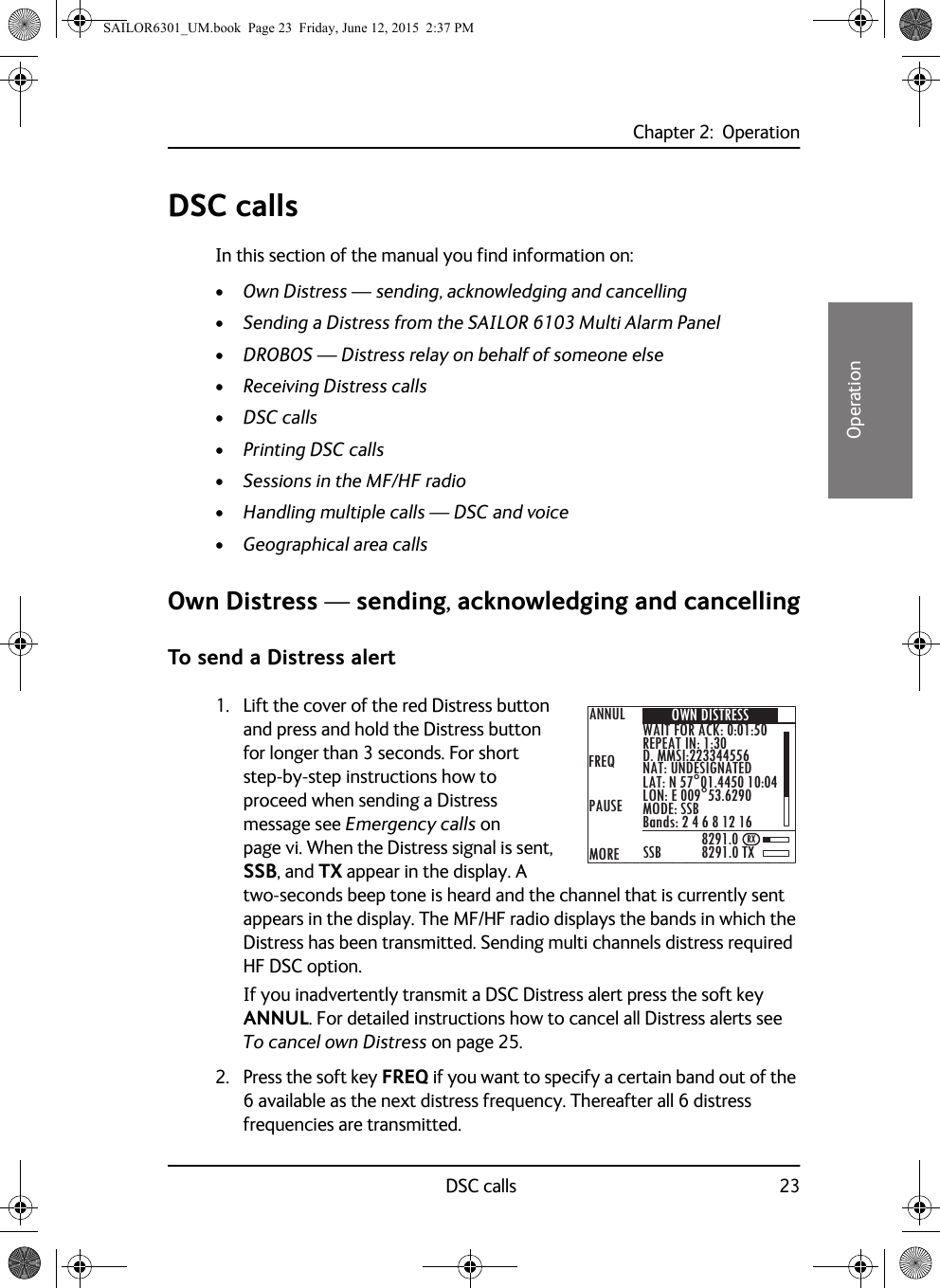 Chapter 2:  OperationDSC calls 2322222OperationDSC callsIn this section of the manual you find information on:•Own Distress — sending, acknowledging and cancelling•Sending a Distress from the SAILOR 6103 Multi Alarm Panel•DROBOS — Distress relay on behalf of someone else•Receiving Distress calls•DSC calls•Printing DSC calls•Sessions in the MF/HF radio•Handling multiple calls — DSC and voice•Geographical area callsOwn Distress — sending, acknowledging and cancellingTo send a Distress alert1. Lift the cover of the red Distress button and press and hold the Distress button for longer than 3 seconds. For short step-by-step instructions how to proceed when sending a Distress message see Emergency calls on page vi. When the Distress signal is sent, SSB, and TX appear in the display. A two-seconds beep tone is heard and the channel that is currently sent appears in the display. The MF/HF radio displays the bands in which the Distress has been transmitted. Sending multi channels distress required HF DSC option.If you inadvertently transmit a DSC Distress alert press the soft key ANNUL. For detailed instructions how to cancel all Distress alerts see To cancel own Distress on page 25.2. Press the soft key FREQ if you want to specify a certain band out of the 6 available as the next distress frequency. Thereafter all 6 distress frequencies are transmitted.ANNULFREQMOREPAUSE8291.08291.0 TXSSBOWN DISTRESSWAIT FOR ACK: 0:01:50REPEAT IN: 1:30D. MMSI:223344556NAT: UNDESIGNATEDLAT: N 57°01.4450 10:04LON: E 009°53.6290MODE: SSBBands: 2 4 6 8 12 16RXSAILOR6301_UM.book  Page 23  Friday, June 12, 2015  2:37 PM