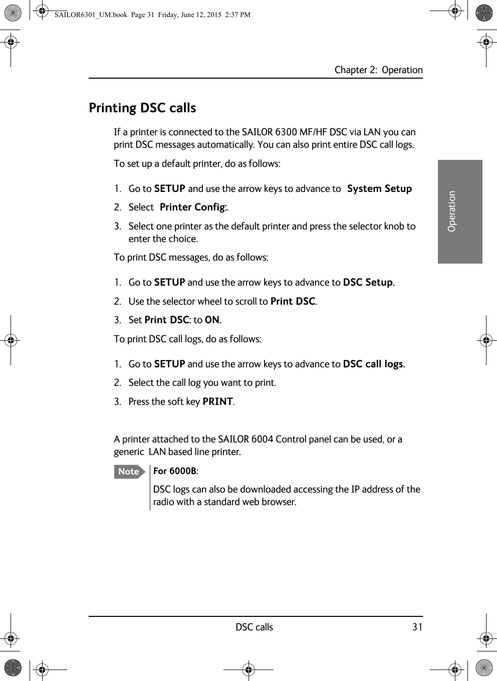 Chapter 2:  OperationDSC calls 3122222OperationPrinting DSC callsIf a printer is connected to the SAILOR 6300 MF/HF DSC via LAN you can print DSC messages automatically. You can also print entire DSC call logs. To set up a default printer, do as follows:1. Go to SETUP and use the arrow keys to advance to  System Setup2. Select  Printer Config:. 3. Select one printer as the default printer and press the selector knob to enter the choice.To print DSC messages, do as follows:1. Go to SETUP and use the arrow keys to advance to DSC Setup.2. Use the selector wheel to scroll to Print DSC.3. Set Print DSC: to ON.To print DSC call logs, do as follows:1. Go to SETUP and use the arrow keys to advance to DSC call logs.2. Select the call log you want to print.3. Press the soft key PRINT.A printer attached to the SAILOR 6004 Control panel can be used, or a generic  LAN based line printer.Note For 6000B:DSC logs can also be downloaded accessing the IP address of the radio with a standard web browser.SAILOR6301_UM.book  Page 31  Friday, June 12, 2015  2:37 PM
