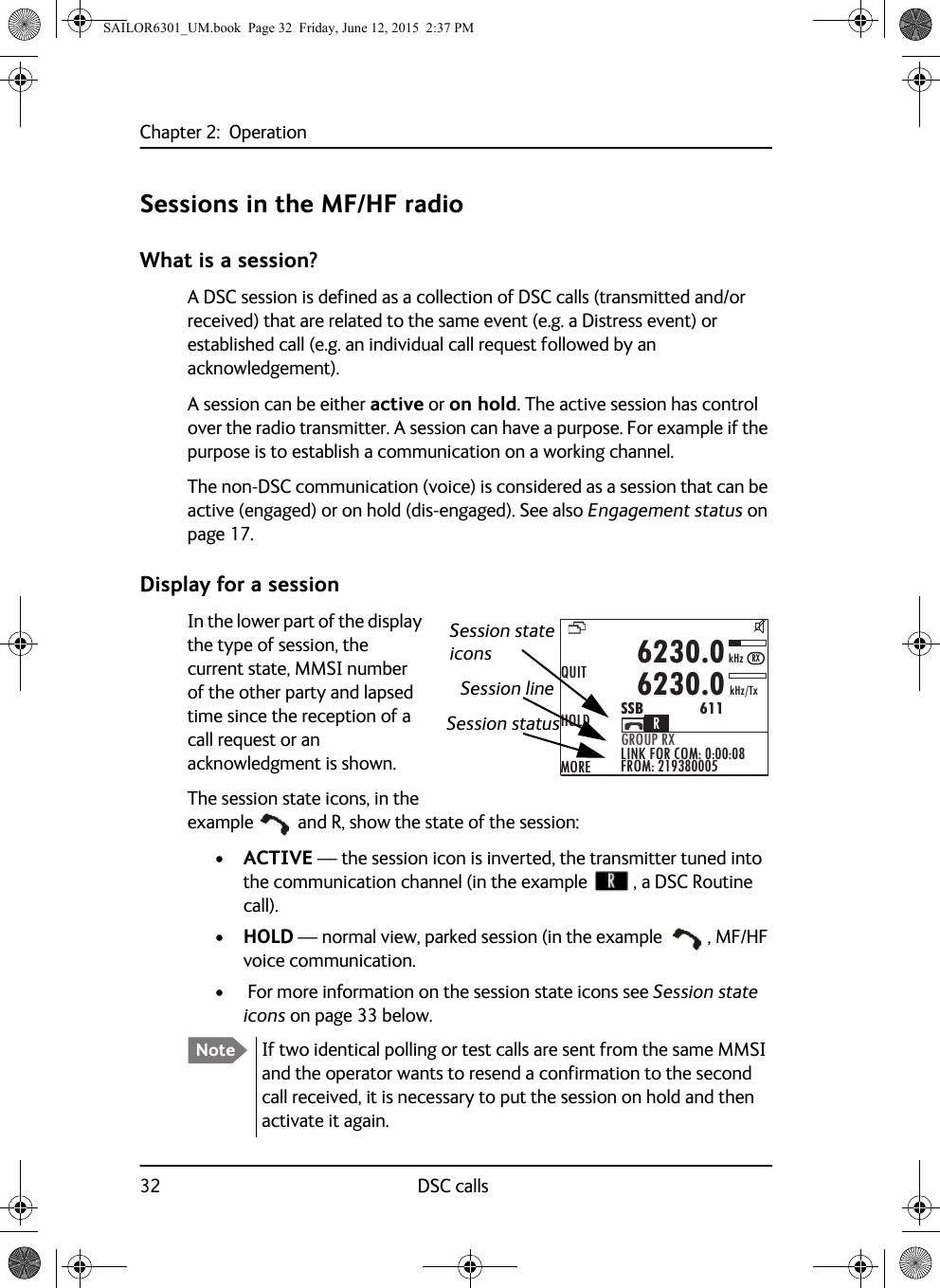 Chapter 2:  Operation32 DSC callsSessions in the MF/HF radioWhat is a session?A DSC session is defined as a collection of DSC calls (transmitted and/or received) that are related to the same event (e.g. a Distress event) or established call (e.g. an individual call request followed by an acknowledgement).A session can be either active or on hold. The active session has control over the radio transmitter. A session can have a purpose. For example if the purpose is to establish a communication on a working channel. The non-DSC communication (voice) is considered as a session that can be active (engaged) or on hold (dis-engaged). See also Engagement status on page 17.Display for a sessionIn the lower part of the display the type of session, the current state, MMSI number of the other party and lapsed time since the reception of a call request or an acknowledgment is shown.The session state icons, in the example  and R, show the state of the session:•ACTIVE — the session icon is inverted, the transmitter tuned into the communication channel (in the example  , a DSC Routine call).•HOLD — normal view, parked session (in the example , MF/HF voice communication.•  For more information on the session state icons see Session state icons on page 33 below.Note If two identical polling or test calls are sent from the same MMSI and the operator wants to resend a confirmation to the second call received, it is necessary to put the session on hold and then activate it again.QUITHOLDMOREGROUP RXLINK FOR COM: 0:00:08FROM: 2193800056230.06230.0SSB              611kHz/TxkHzRXRSession state Session lineSession statusiconsSAILOR6301_UM.book  Page 32  Friday, June 12, 2015  2:37 PM