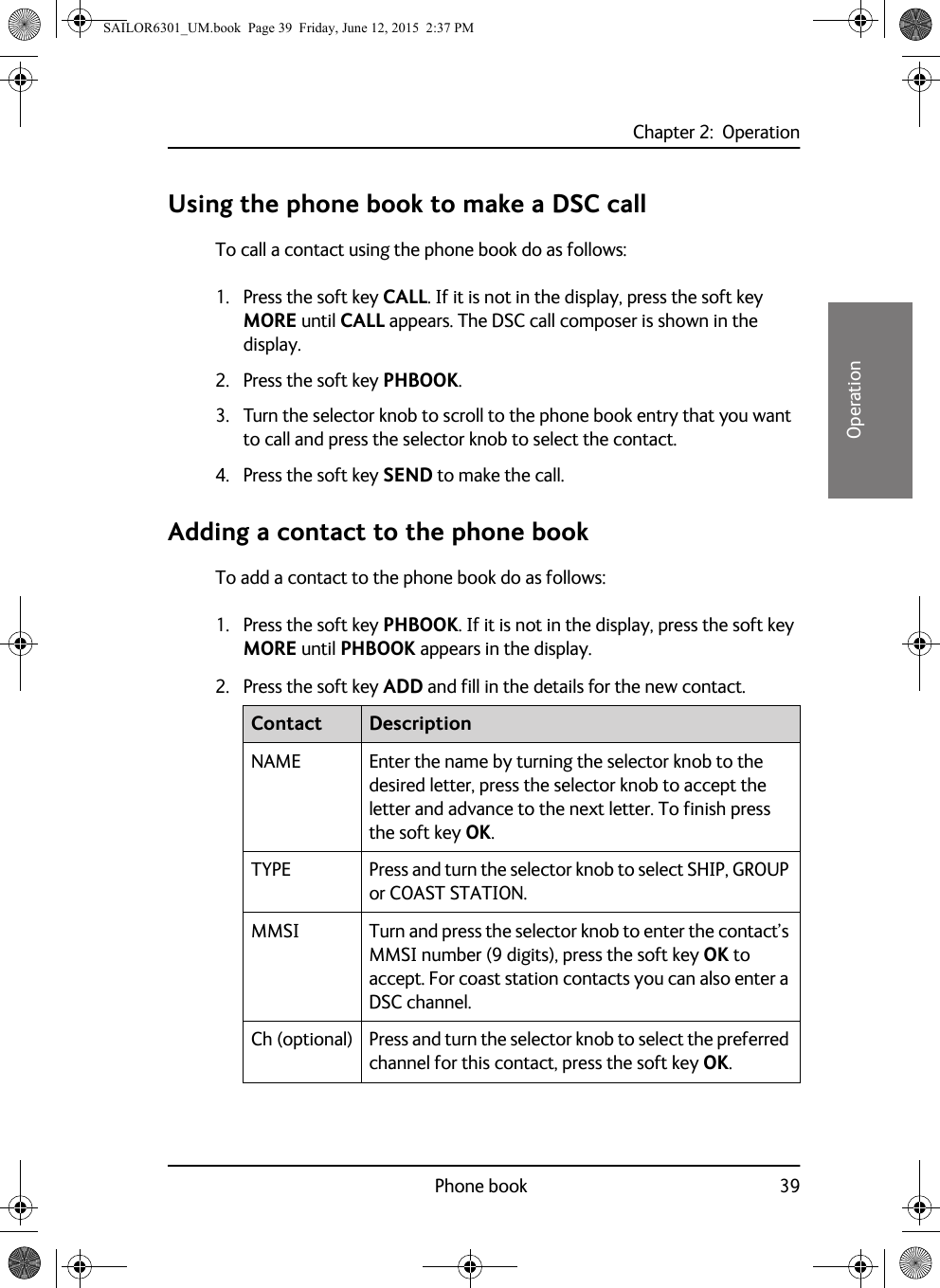 Chapter 2:  OperationPhone book 3922222OperationUsing the phone book to make a DSC callTo call a contact using the phone book do as follows:1. Press the soft key CALL. If it is not in the display, press the soft key MORE until CALL appears. The DSC call composer is shown in the display.2. Press the soft key PHBOOK.3. Turn the selector knob to scroll to the phone book entry that you want to call and press the selector knob to select the contact.4. Press the soft key SEND to make the call.Adding a contact to the phone bookTo add a contact to the phone book do as follows:1. Press the soft key PHBOOK. If it is not in the display, press the soft key MORE until PHBOOK appears in the display. 2. Press the soft key ADD and fill in the details for the new contact.Contact DescriptionNAME Enter the name by turning the selector knob to the desired letter, press the selector knob to accept the letter and advance to the next letter. To finish press the soft key OK.TYPE Press and turn the selector knob to select SHIP, GROUP or COAST STATION.MMSI Turn and press the selector knob to enter the contact’s MMSI number (9 digits), press the soft key OK to accept. For coast station contacts you can also enter a DSC channel.Ch (optional) Press and turn the selector knob to select the preferred channel for this contact, press the soft key OK.SAILOR6301_UM.book  Page 39  Friday, June 12, 2015  2:37 PM