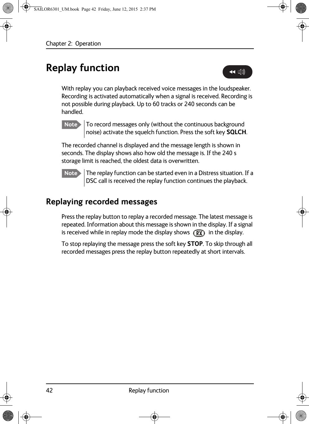 Chapter 2:  Operation42 Replay functionReplay functionWith replay you can playback received voice messages in the loudspeaker. Recording is activated automatically when a signal is received. Recording is not possible during playback. Up to 60 tracks or 240 seconds can be handled.The recorded channel is displayed and the message length is shown in seconds. The display shows also how old the message is. If the 240 s storage limit is reached, the oldest data is overwritten.Replaying recorded messagesPress the replay button to replay a recorded message. The latest message is repeated. Information about this message is shown in the display. If a signal is received while in replay mode the display shows   in the display.To stop replaying the message press the soft key STOP. To skip through all recorded messages press the replay button repeatedly at short intervals.Note To record messages only (without the continuous background noise) activate the squelch function. Press the soft key SQLCH.Note The replay function can be started even in a Distress situation. If a DSC call is received the replay function continues the playback.SAILOR6301_UM.book  Page 42  Friday, June 12, 2015  2:37 PM