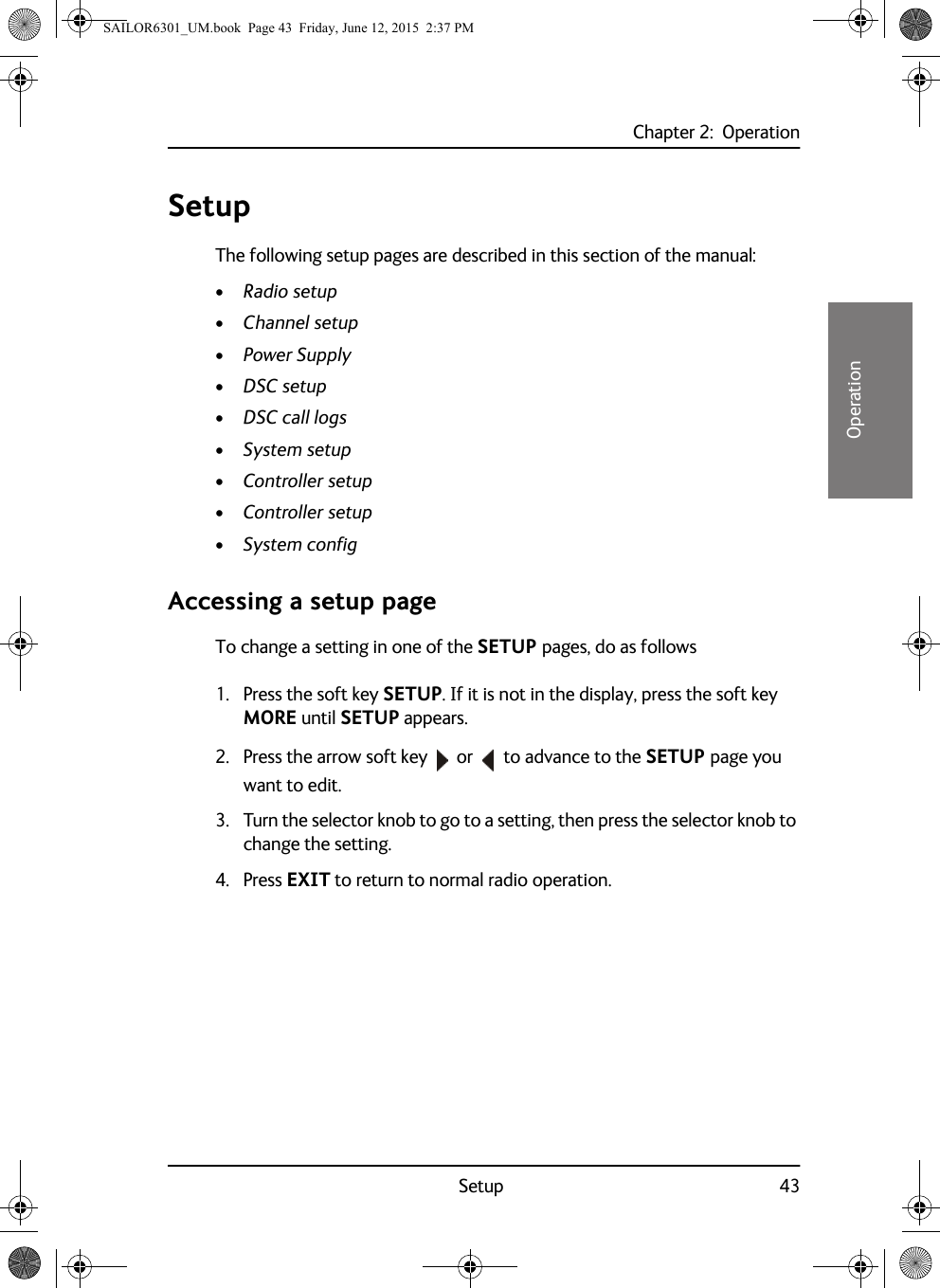 Chapter 2:  OperationSetup 4322222OperationSetupThe following setup pages are described in this section of the manual:•Radio setup•Channel setup•Power Supply•DSC setup•DSC call logs•System setup•Controller setup•Controller setup•System configAccessing a setup pageTo change a setting in one of the SETUP pages, do as follows1. Press the soft key SETUP. If it is not in the display, press the soft key MORE until SETUP appears.2. Press the arrow soft key  or   to advance to the SETUP page you want to edit.3. Turn the selector knob to go to a setting, then press the selector knob to change the setting.4. Press EXIT to return to normal radio operation.SAILOR6301_UM.book  Page 43  Friday, June 12, 2015  2:37 PM