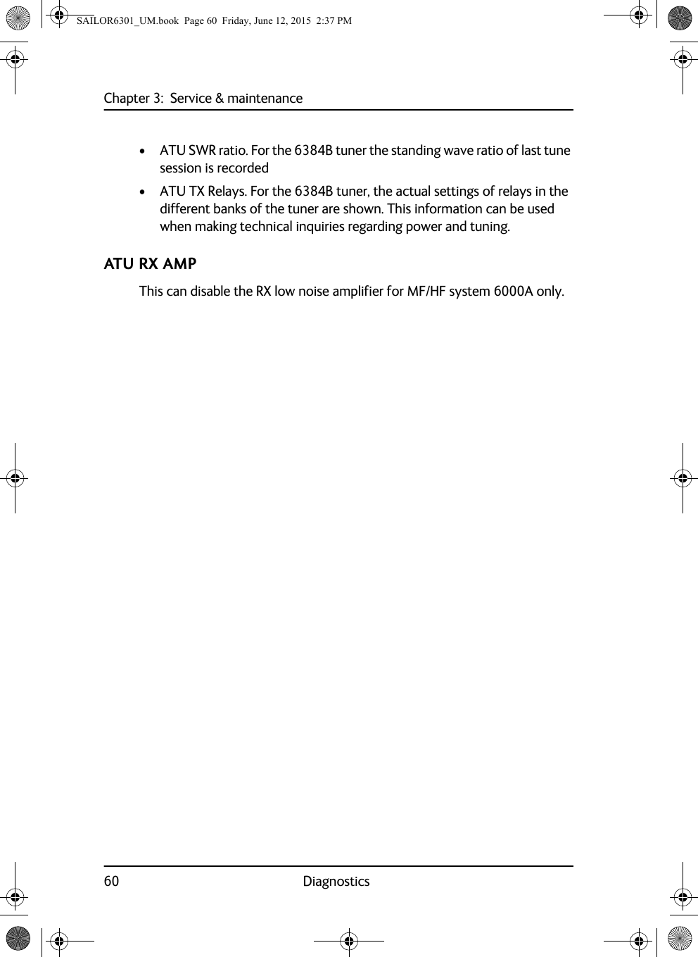 Chapter 3:  Service &amp; maintenance60 Diagnostics• ATU SWR ratio. For the 6384B tuner the standing wave ratio of last tune session is recorded• ATU TX Relays. For the 6384B tuner, the actual settings of relays in the different banks of the tuner are shown. This information can be used when making technical inquiries regarding power and tuning.ATU RX AMPThis can disable the RX low noise amplifier for MF/HF system 6000A only.SAILOR6301_UM.book  Page 60  Friday, June 12, 2015  2:37 PM