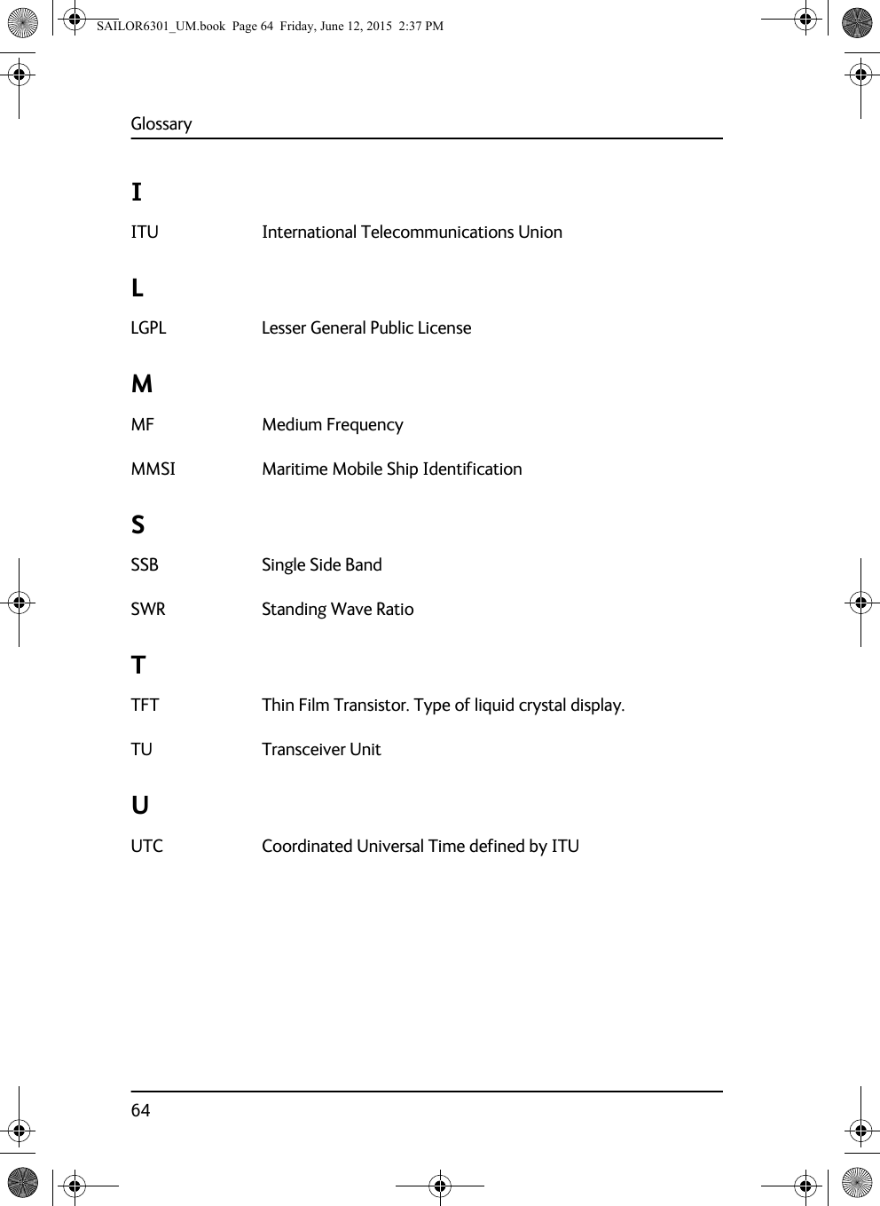 Glossary64IITU International Telecommunications Union LLGPL Lesser General Public License MMF Medium Frequency MMSI Maritime Mobile Ship Identification SSSB Single Side Band SWR Standing Wave Ratio TTFT Thin Film Transistor. Type of liquid crystal display. TU Transceiver Unit UUTC Coordinated Universal Time defined by ITU SAILOR6301_UM.book  Page 64  Friday, June 12, 2015  2:37 PM