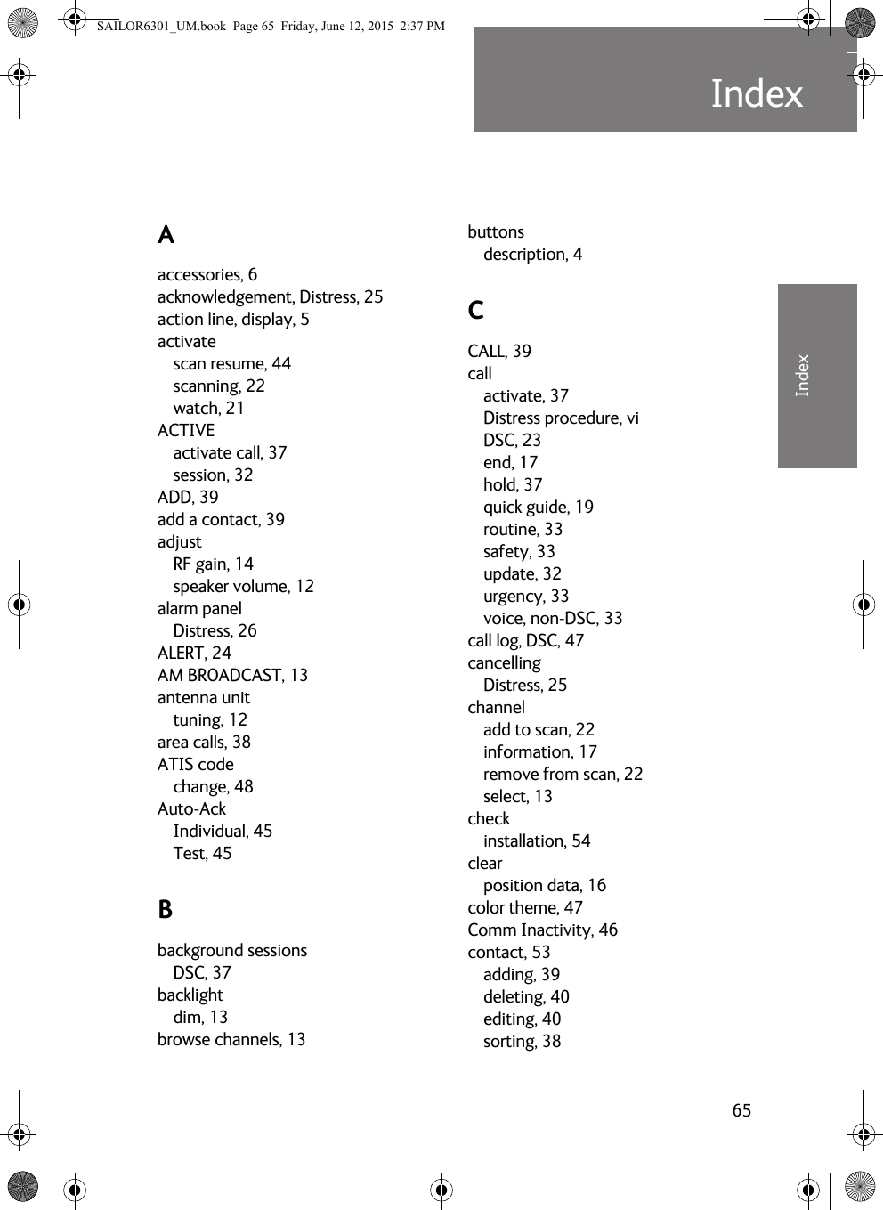 65IndexBBBBBIndexIndex BAaccessories, 6acknowledgement, Distress, 25action line, display, 5activatescan resume, 44scanning, 22watch, 21ACTIVEactivate call, 37session, 32ADD, 39add a contact, 39adjustRF gain, 14speaker volume, 12alarm panelDistress, 26ALERT, 24AM BROADCAST, 13antenna unittuning, 12area calls, 38ATIS codechange, 48Auto-AckIndividual, 45Test, 45Bbackground sessionsDSC, 37backlightdim, 13browse channels, 13buttonsdescription, 4CCALL, 39callactivate, 37Distress procedure, viDSC, 23end, 17hold, 37quick guide, 19routine, 33safety, 33update, 32urgency, 33voice, non-DSC, 33call log, DSC, 47cancellingDistress, 25channeladd to scan, 22information, 17remove from scan, 22select, 13checkinstallation, 54clearposition data, 16color theme, 47Comm Inactivity, 46contact, 53adding, 39deleting, 40editing, 40sorting, 38SAILOR6301_UM.book  Page 65  Friday, June 12, 2015  2:37 PM