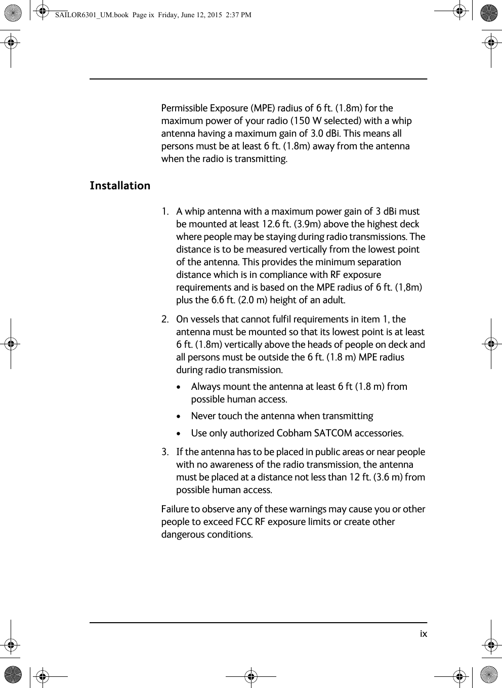 ixPermissible Exposure (MPE) radius of 6 ft. (1.8m) for the maximum power of your radio (150 W selected) with a whip antenna having a maximum gain of 3.0 dBi. This means all persons must be at least 6 ft. (1.8m) away from the antenna when the radio is transmitting.Installation1. A whip antenna with a maximum power gain of 3 dBi must be mounted at least 12.6 ft. (3.9m) above the highest deck where people may be staying during radio transmissions. The distance is to be measured vertically from the lowest point of the antenna. This provides the minimum separation distance which is in compliance with RF exposure requirements and is based on the MPE radius of 6 ft. (1,8m) plus the 6.6 ft. (2.0 m) height of an adult.2. On vessels that cannot fulfil requirements in item 1, the antenna must be mounted so that its lowest point is at least 6 ft. (1.8m) vertically above the heads of people on deck and all persons must be outside the 6 ft. (1.8 m) MPE radius during radio transmission.• Always mount the antenna at least 6 ft (1.8 m) from possible human access.• Never touch the antenna when transmitting• Use only authorized Cobham SATCOM accessories.3. If the antenna has to be placed in public areas or near people with no awareness of the radio transmission, the antenna must be placed at a distance not less than 12 ft. (3.6 m) from possible human access.Failure to observe any of these warnings may cause you or other people to exceed FCC RF exposure limits or create other dangerous conditions.SAILOR6301_UM.book  Page ix  Friday, June 12, 2015  2:37 PM