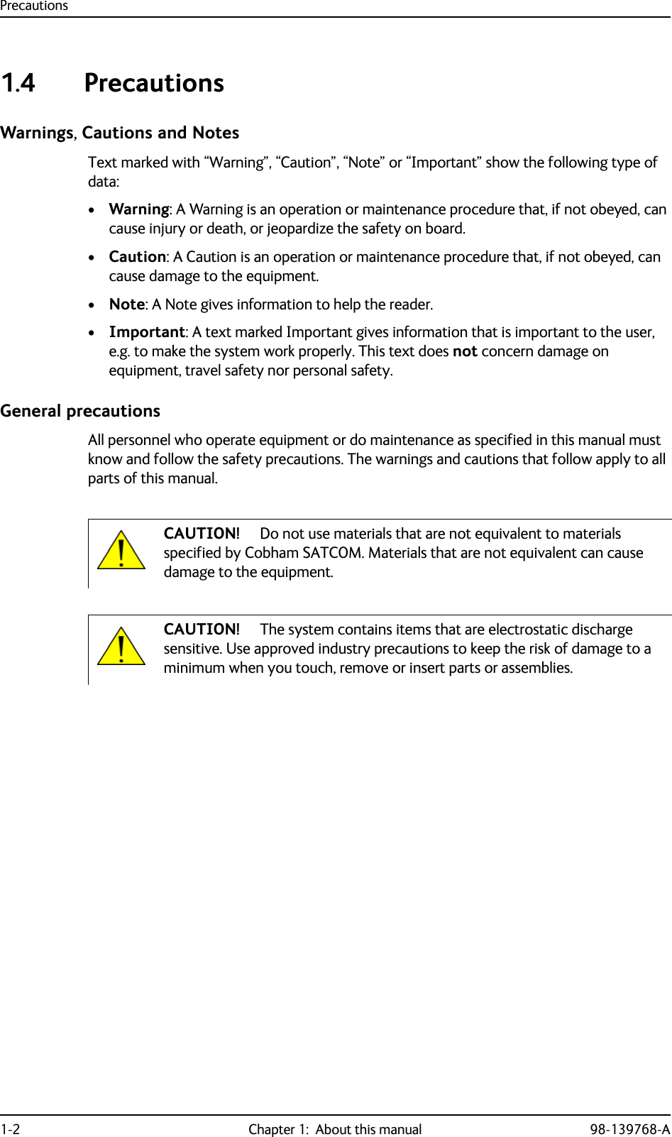 Precautions1-2 Chapter 1:  About this manual 98-139768-A1.4 PrecautionsWarnings, Cautions and NotesText marked with “Warning”, “Caution”, “Note” or “Important” show the following type of data:•Warning: A Warning is an operation or maintenance procedure that, if not obeyed, can cause injury or death, or jeopardize the safety on board. •Caution: A Caution is an operation or maintenance procedure that, if not obeyed, can cause damage to the equipment.•Note: A Note gives information to help the reader.•Important: A text marked Important gives information that is important to the user, e.g. to make the system work properly. This text does not concern damage on equipment, travel safety nor personal safety.General precautionsAll personnel who operate equipment or do maintenance as specified in this manual must know and follow the safety precautions. The warnings and cautions that follow apply to all parts of this manual.CAUTION! Do not use materials that are not equivalent to materials specified by Cobham SATCOM. Materials that are not equivalent can cause damage to the equipment.CAUTION! The system contains items that are electrostatic discharge sensitive. Use approved industry precautions to keep the risk of damage to a minimum when you touch, remove or insert parts or assemblies.