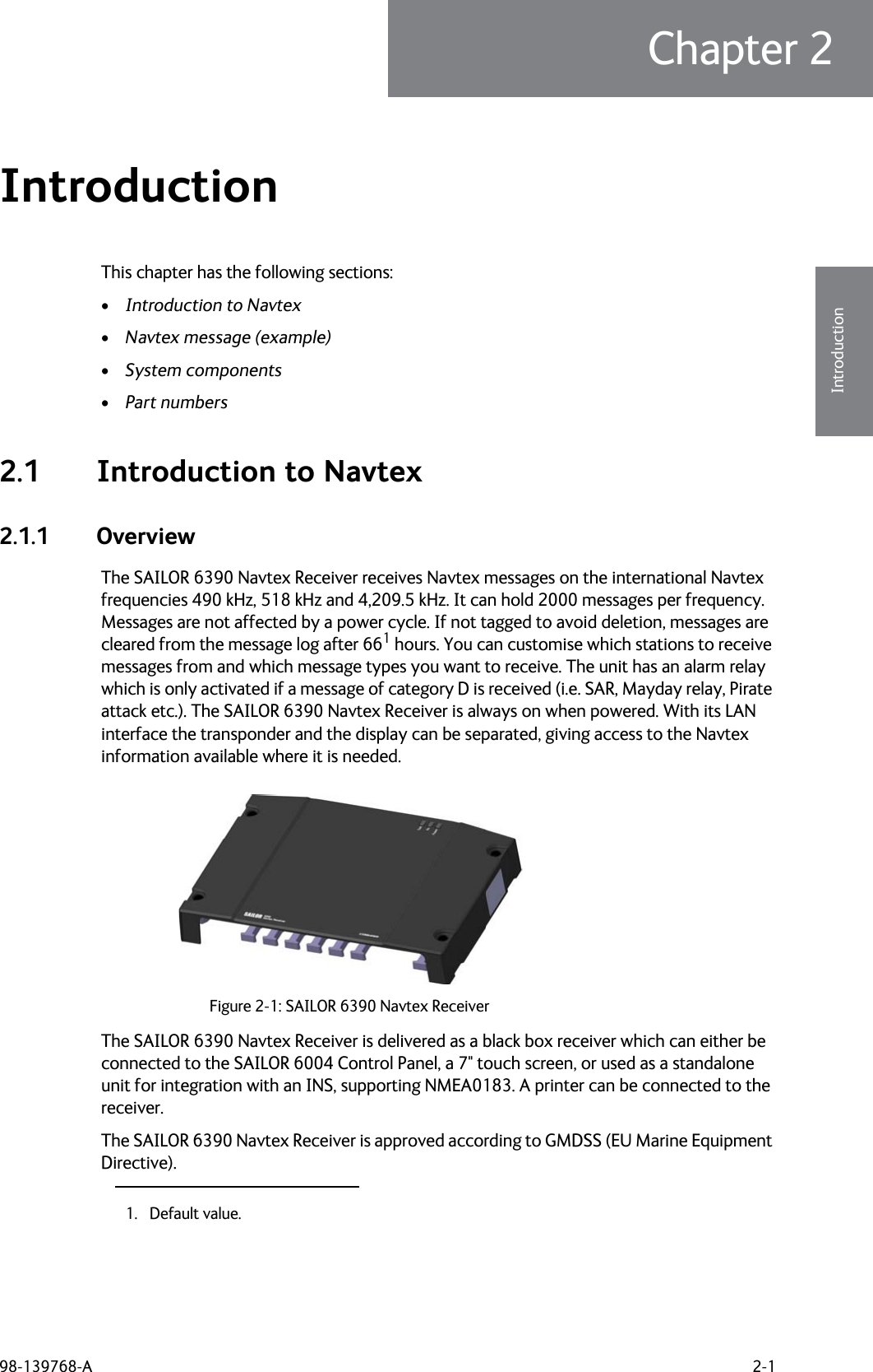 98-139768-A 2-1Chapter 22222IntroductionIntroduction 2This chapter has the following sections: •Introduction to Navtex•Navtex message (example)•System components•Part numbers2.1 Introduction to Navtex2.1.1 OverviewThe SAILOR 6390 Navtex Receiver receives Navtex messages on the international Navtex frequencies 490 kHz, 518 kHz and 4,209.5 kHz. It can hold 2000 messages per frequency. Messages are not affected by a power cycle. If not tagged to avoid deletion, messages are cleared from the message log after 661 hours. You can customise which stations to receive messages from and which message types you want to receive. The unit has an alarm relay which is only activated if a message of category D is received (i.e. SAR, Mayday relay, Pirate attack etc.). The SAILOR 6390 Navtex Receiver is always on when powered. With its LAN interface the transponder and the display can be separated, giving access to the Navtex information available where it is needed.The SAILOR 6390 Navtex Receiver is delivered as a black box receiver which can either be connected to the SAILOR 6004 Control Panel, a 7&quot; touch screen, or used as a standalone unit for integration with an INS, supporting NMEA0183. A printer can be connected to the receiver.The SAILOR 6390 Navtex Receiver is approved according to GMDSS (EU Marine Equipment Directive).1. Default value.Figure 2-1: SAILOR 6390 Navtex Receiver