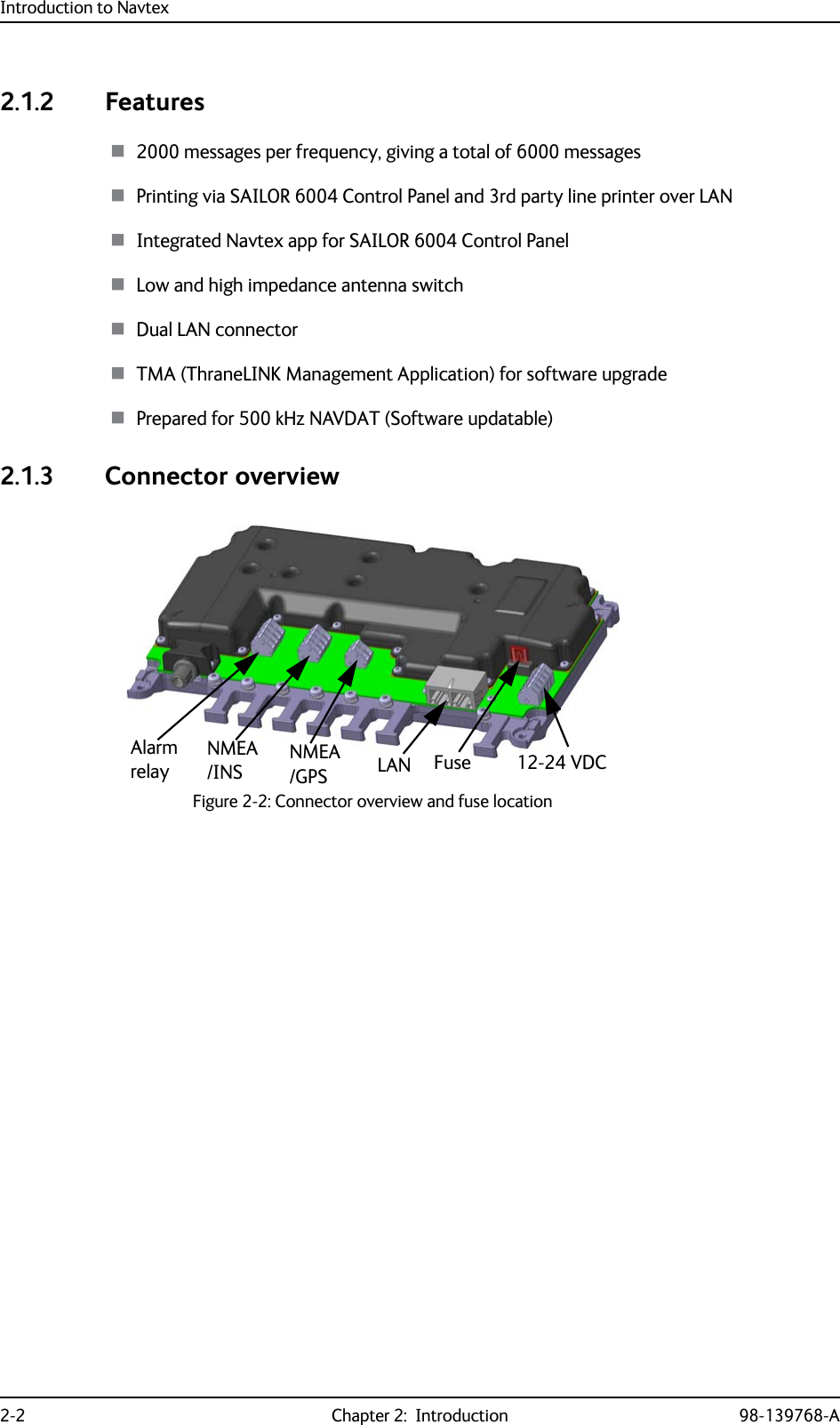 Introduction to Navtex2-2 Chapter 2:  Introduction 98-139768-A2.1.2 Features2000 messages per frequency, giving a total of 6000 messagesPrinting via SAILOR 6004 Control Panel and 3rd party line printer over LANIntegrated Navtex app for SAILOR 6004 Control PanelLow and high impedance antenna switchDual LAN connectorTMA (ThraneLINK Management Application) for software upgradePrepared for 500 kHz NAVDAT (Software updatable)2.1.3 Connector overviewFigure 2-2: Connector overview and fuse location12-24 VDCNMEA/INSAlarm relay NMEA/GPS LAN Fuse