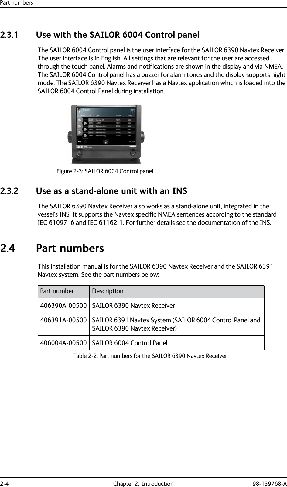 Part numbers2-4 Chapter 2:  Introduction 98-139768-A2.3.1 Use with the SAILOR 6004 Control panelThe SAILOR 6004 Control panel is the user interface for the SAILOR 6390 Navtex Receiver. The user interface is in English. All settings that are relevant for the user are accessed through the touch panel. Alarms and notifications are shown in the display and via NMEA. The SAILOR 6004 Control panel has a buzzer for alarm tones and the display supports night mode. The SAILOR 6390 Navtex Receiver has a Navtex application which is loaded into the SAILOR 6004 Control Panel during installation.2.3.2 Use as a stand-alone unit with an INSThe SAILOR 6390 Navtex Receiver also works as a stand-alone unit, integrated in the vessel’s INS. It supports the Navtex specific NMEA sentences according to the standard IEC 61097–6 and IEC 61162-1. For further details see the documentation of the INS.2.4 Part numbersThis installation manual is for the SAILOR 6390 Navtex Receiver and the SAILOR 6391 Navtex system. See the part numbers below:Figure 2-3: SAILOR 6004 Control panelPart number Description406390A-00500 SAILOR 6390 Navtex Receiver406391A-00500 SAILOR 6391 Navtex System (SAILOR 6004 Control Panel and SAILOR 6390 Navtex Receiver)406004A-00500 SAILOR 6004 Control PanelTable 2-2: Part numbers for the SAILOR 6390 Navtex Receiver 