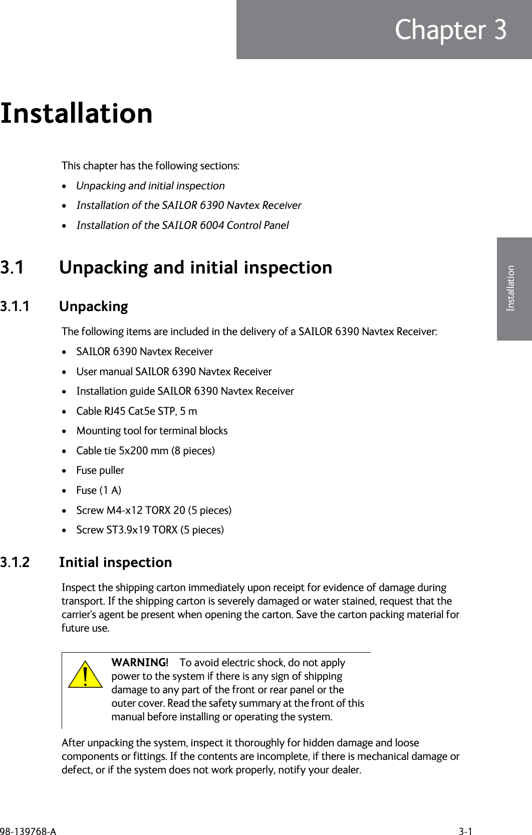 98-139768-A 3-1Chapter 33333InstallationInstallation 3This chapter has the following sections:•Unpacking and initial inspection•Installation of the SAILOR 6390 Navtex Receiver•Installation of the SAILOR 6004 Control Panel3.1 Unpacking and initial inspection3.1.1 UnpackingThe following items are included in the delivery of a SAILOR 6390 Navtex Receiver:• SAILOR 6390 Navtex Receiver• User manual SAILOR 6390 Navtex Receiver• Installation guide SAILOR 6390 Navtex Receiver• Cable RJ45 Cat5e STP, 5 m• Mounting tool for terminal blocks• Cable tie 5x200 mm (8 pieces)• Fuse puller• Fuse (1 A)• Screw M4-x12 TORX 20 (5 pieces)• Screw ST3.9x19 TORX (5 pieces)3.1.2 Initial inspectionInspect the shipping carton immediately upon receipt for evidence of damage during transport. If the shipping carton is severely damaged or water stained, request that the carrier&apos;s agent be present when opening the carton. Save the carton packing material for future use.After unpacking the system, inspect it thoroughly for hidden damage and loose components or fittings. If the contents are incomplete, if there is mechanical damage or defect, or if the system does not work properly, notify your dealer. WARNING! To avoid electric shock, do not apply power to the system if there is any sign of shipping damage to any part of the front or rear panel or the outer cover. Read the safety summary at the front of this manual before installing or operating the system.