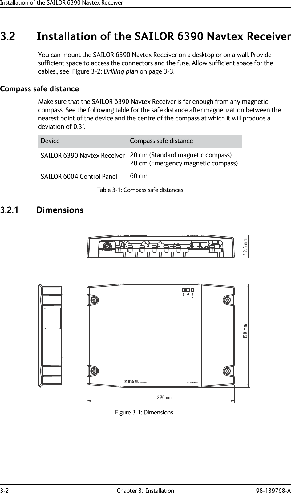 Installation of the SAILOR 6390 Navtex Receiver3-2 Chapter 3:  Installation 98-139768-A3.2 Installation of the SAILOR 6390 Navtex ReceiverYou can mount the SAILOR 6390 Navtex Receiver on a desktop or on a wall. Provide sufficient space to access the connectors and the fuse. Allow sufficient space for the cables., see  Figure 3-2: Drilling plan on page 3-3.Compass safe distanceMake sure that the SAILOR 6390 Navtex Receiver is far enough from any magnetic compass. See the following table for the safe distance after magnetization between the nearest point of the device and the centre of the compass at which it will produce a deviation of 0.3°.3.2.1 DimensionsDevice Compass safe distanceSAILOR 6390 Navtex Receiver 20 cm (Standard magnetic compass)20 cm (Emergency magnetic compass) SAILOR 6004 Control Panel 60 cmTable 3-1: Compass safe distances Figure 3-1: Dimensions190 mm270 mm42.5 mm