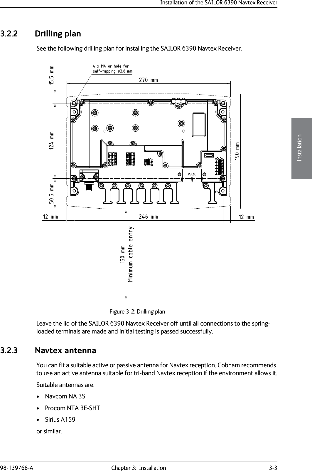 Installation of the SAILOR 6390 Navtex Receiver98-139768-A Chapter 3:  Installation 3-33333Installation3.2.2 Drilling planSee the following drilling plan for installing the SAILOR 6390 Navtex Receiver.Leave the lid of the SAILOR 6390 Navtex Receiver off until all connections to the spring-loaded terminals are made and initial testing is passed successfully.3.2.3 Navtex antennaYou can fit a suitable active or passive antenna for Navtex reception. Cobham recommends to use an active antenna suitable for tri-band Navtex reception if the environment allows it.Suitable antennas are:• Navcom NA 3S• Procom NTA 3E-SHT• Sirius A159or similar.Figure 3-2: Drilling planMinimum cable entry15.5 mm124 mm50.5 mm12 mm246 mm12 mm4 x M4 or hole forself-tapping ø3.8 mm190 mm270 mm150 mm