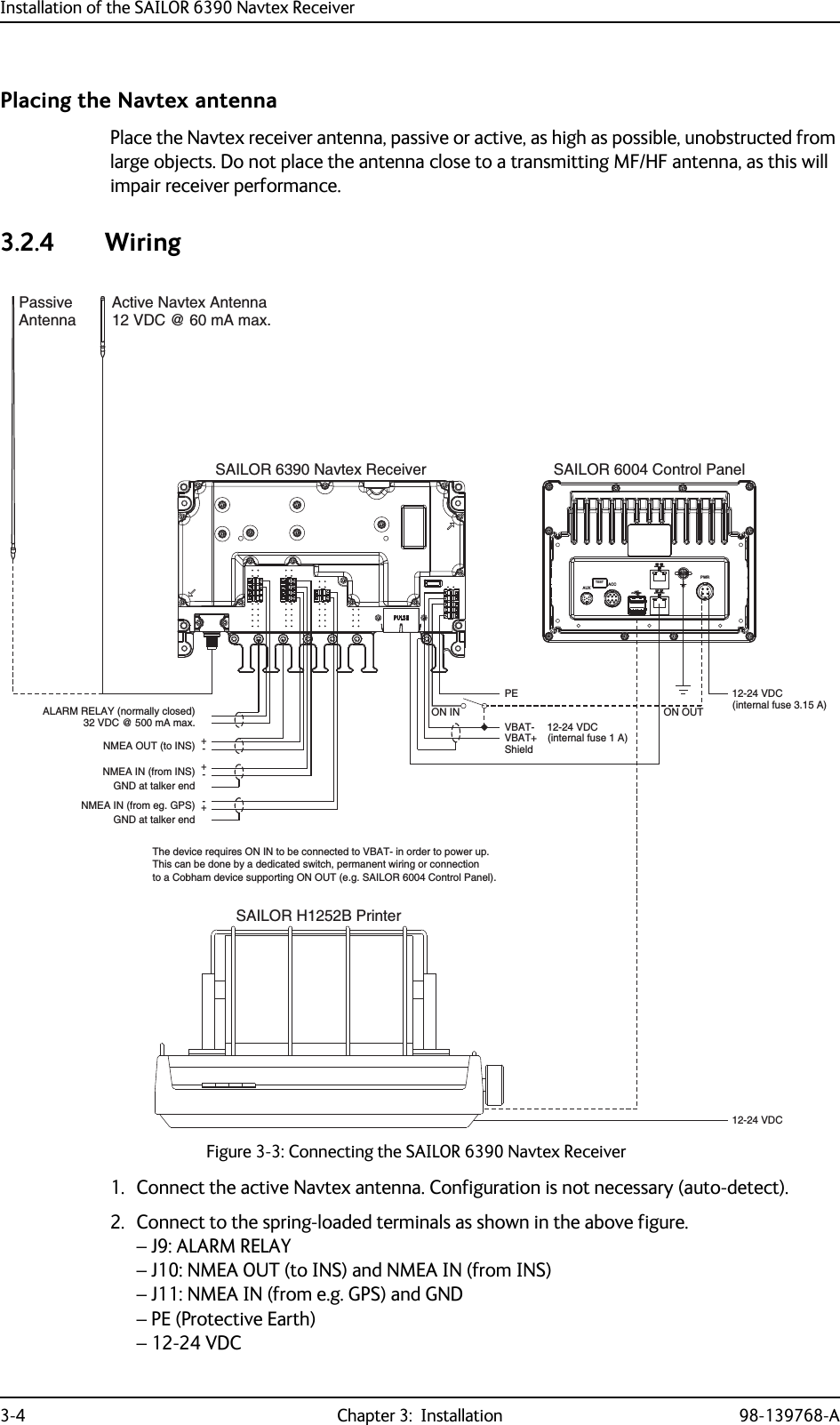Installation of the SAILOR 6390 Navtex Receiver3-4 Chapter 3:  Installation 98-139768-APlacing the Navtex antennaPlace the Navtex receiver antenna, passive or active, as high as possible, unobstructed from large objects. Do not place the antenna close to a transmitting MF/HF antenna, as this will impair receiver performance.3.2.4 Wiring1. Connect the active Navtex antenna. Configuration is not necessary (auto-detect).2. Connect to the spring-loaded terminals as shown in the above figure.– J9: ALARM RELAY– J10: NMEA OUT (to INS) and NMEA IN (from INS)– J11: NMEA IN (from e.g. GPS) and GND– PE (Protective Earth) – 12-24 VDCFigure 3-3: Connecting the SAILOR 6390 Navtex ReceiverSAILOR 6004 Control PanelACCAUXTESTPWRSAILOR 6390 Navtex ReceiverNMEA IN (from eg. GPS)NMEA IN (from INS)NMEA OUT (to INS)ALARM RELAY (normally closed)+-+-+-Active Navtex Antenna12 VDC @ 60 mA max.PassiveAntenna12-24 VDCSAILOR H1252B PrinterVBAT+VBAT-PEShieldON INON OUT12-24 VDC32 VDC @ 500 mA max.GND at talker endGND at talker end12-24 VDC(internal fuse 1 A)(internal fuse 3.15 A)The device requires ON IN to be connected to VBAT- in order to power up.This can be done by a dedicated switch, permanent wiring or connectionto a Cobham device supporting ON OUT (e.g. SAILOR 6004 Control Panel).