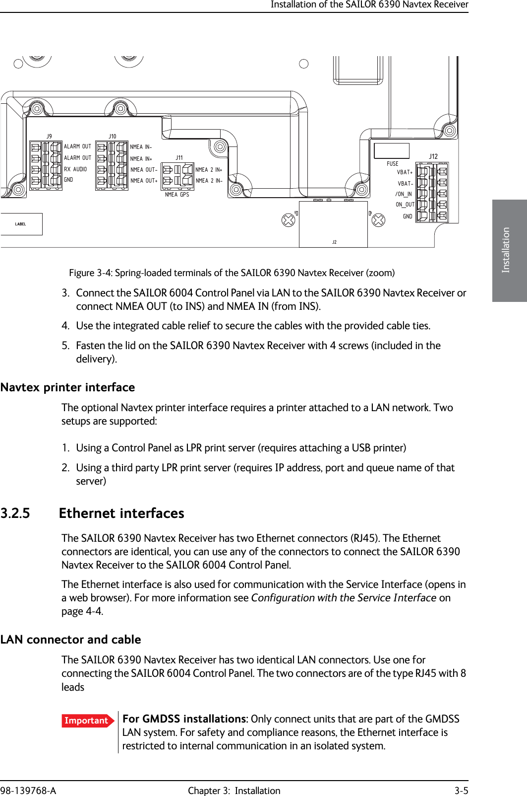 Installation of the SAILOR 6390 Navtex Receiver98-139768-A Chapter 3:  Installation 3-53333Installation3. Connect the SAILOR 6004 Control Panel via LAN to the SAILOR 6390 Navtex Receiver or connect NMEA OUT (to INS) and NMEA IN (from INS).4. Use the integrated cable relief to secure the cables with the provided cable ties.5. Fasten the lid on the SAILOR 6390 Navtex Receiver with 4 screws (included in the delivery).Navtex printer interfaceThe optional Navtex printer interface requires a printer attached to a LAN network. Two setups are supported:1. Using a Control Panel as LPR print server (requires attaching a USB printer)2. Using a third party LPR print server (requires IP address, port and queue name of that server)3.2.5 Ethernet interfacesThe SAILOR 6390 Navtex Receiver has two Ethernet connectors (RJ45). The Ethernet connectors are identical, you can use any of the connectors to connect the SAILOR 6390 Navtex Receiver to the SAILOR 6004 Control Panel.The Ethernet interface is also used for communication with the Service Interface (opens in a web browser). For more information see Configuration with the Service Interface on page 4-4.LAN connector and cableThe SAILOR 6390 Navtex Receiver has two identical LAN connectors. Use one for connecting the SAILOR 6004 Control Panel. The two connectors are of the type RJ45 with 8 leadsFigure 3-4: Spring-loaded terminals of the SAILOR 6390 Navtex Receiver (zoom)LABELLABELJ12J11J10J9C74C73 C64C63R1112R1111R1110J2GNDFUSENMEA GPSALARM OUT NMEA IN-NMEA IN+NMEA OUT-NMEA OUT+ON_OUT/ON_INVBAT-VBAT+NMEA 2 IN-NMEA 2 IN+RX AUDIOGNDALARM OUTImportant For GMDSS installations: Only connect units that are part of the GMDSS LAN system. For safety and compliance reasons, the Ethernet interface is restricted to internal communication in an isolated system.