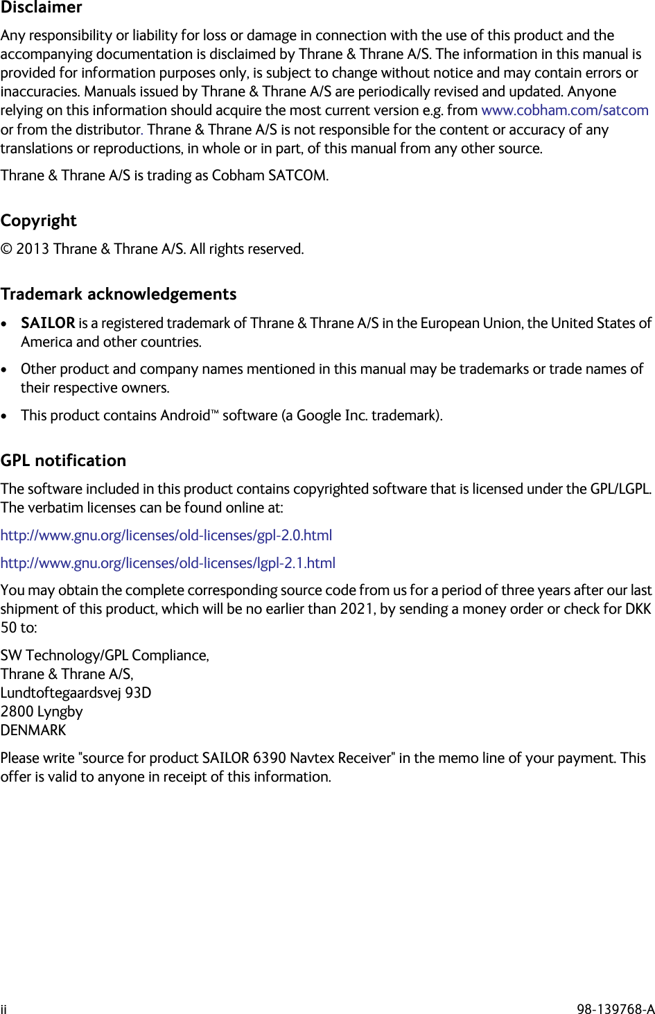 ii 98-139768-ADisclaimerAny responsibility or liability for loss or damage in connection with the use of this product and the accompanying documentation is disclaimed by Thrane &amp; Thrane A/S. The information in this manual is provided for information purposes only, is subject to change without notice and may contain errors or inaccuracies. Manuals issued by Thrane &amp; Thrane A/S are periodically revised and updated. Anyone relying on this information should acquire the most current version e.g. from www.cobham.com/satcom or from the distributor. Thrane &amp; Thrane A/S is not responsible for the content or accuracy of any translations or reproductions, in whole or in part, of this manual from any other source.Thrane &amp; Thrane A/S is trading as Cobham SATCOM.Copyright© 2013 Thrane &amp; Thrane A/S. All rights reserved.Trademark acknowledgements•SAILOR is a registered trademark of Thrane &amp; Thrane A/S in the European Union, the United States of America and other countries.• Other product and company names mentioned in this manual may be trademarks or trade names of their respective owners.• This product contains Android™ software (a Google Inc. trademark).GPL notificationThe software included in this product contains copyrighted software that is licensed under the GPL/LGPL. The verbatim licenses can be found online at:http://www.gnu.org/licenses/old-licenses/gpl-2.0.htmlhttp://www.gnu.org/licenses/old-licenses/lgpl-2.1.htmlYou may obtain the complete corresponding source code from us for a period of three years after our last shipment of this product, which will be no earlier than 2021, by sending a money order or check for DKK 50 to: SW Technology/GPL Compliance,Thrane &amp; Thrane A/S,Lundtoftegaardsvej 93D2800 LyngbyDENMARK Please write &quot;source for product SAILOR 6390 Navtex Receiver&quot; in the memo line of your payment. This offer is valid to anyone in receipt of this information.