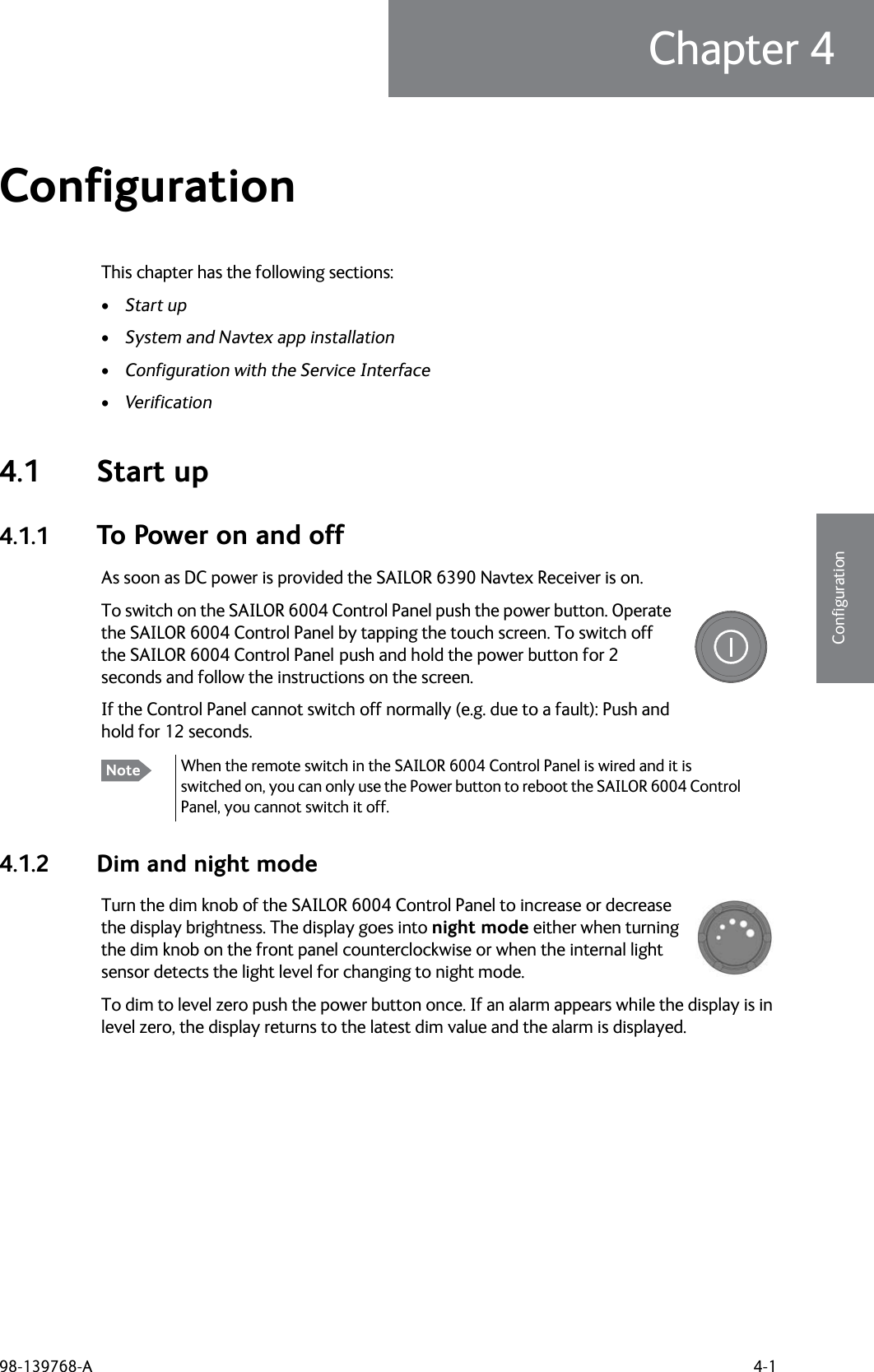 98-139768-A 4-1Chapter 44444ConfigurationConfiguration 4This chapter has the following sections:•Start up•System and Navtex app installation•Configuration with the Service Interface•Verification4.1 Start up4.1.1 To Power on and offAs soon as DC power is provided the SAILOR 6390 Navtex Receiver is on. To switch on the SAILOR 6004 Control Panel push the power button. Operate the SAILOR 6004 Control Panel by tapping the touch screen. To switch off the SAILOR 6004 Control Panel push and hold the power button for 2 seconds and follow the instructions on the screen.If the Control Panel cannot switch off normally (e.g. due to a fault): Push and hold for 12 seconds.4.1.2 Dim and night modeTurn the dim knob of the SAILOR 6004 Control Panel to increase or decrease the display brightness. The display goes into night mode either when turning the dim knob on the front panel counterclockwise or when the internal light sensor detects the light level for changing to night mode.To dim to level zero push the power button once. If an alarm appears while the display is in level zero, the display returns to the latest dim value and the alarm is displayed.Note When the remote switch in the SAILOR 6004 Control Panel is wired and it is switched on, you can only use the Power button to reboot the SAILOR 6004 Control Panel, you cannot switch it off.