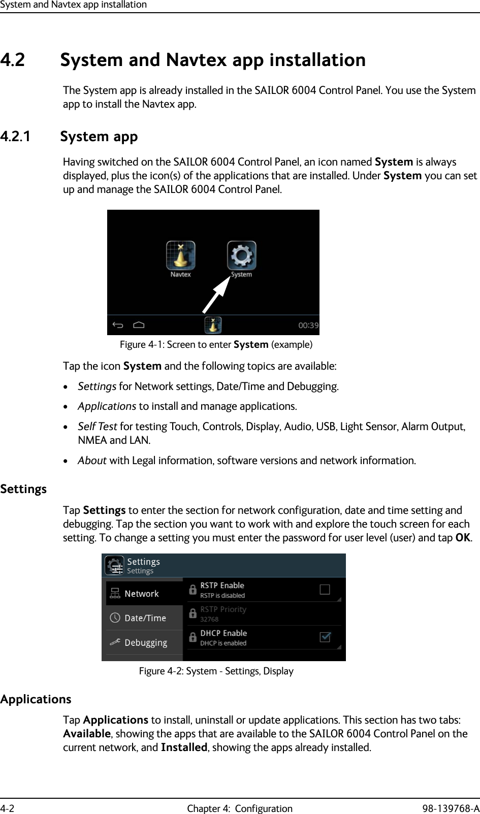 System and Navtex app installation4-2 Chapter 4:  Configuration 98-139768-A4.2 System and Navtex app installationThe System app is already installed in the SAILOR 6004 Control Panel. You use the System app to install the Navtex app.4.2.1 System appHaving switched on the SAILOR 6004 Control Panel, an icon named System is always displayed, plus the icon(s) of the applications that are installed. Under System you can set up and manage the SAILOR 6004 Control Panel.Tap the icon System and the following topics are available:•Settings for Network settings, Date/Time and Debugging.•Applications to install and manage applications.•Self Test for testing Touch, Controls, Display, Audio, USB, Light Sensor, Alarm Output, NMEA and LAN.•About with Legal information, software versions and network information.SettingsTap Settings to enter the section for network configuration, date and time setting and debugging. Tap the section you want to work with and explore the touch screen for each setting. To change a setting you must enter the password for user level (user) and tap OK.ApplicationsTap Applications to install, uninstall or update applications. This section has two tabs: Available, showing the apps that are available to the SAILOR 6004 Control Panel on the current network, and Installed, showing the apps already installed.Figure 4-1: Screen to enter System (example)Figure 4-2: System - Settings, Display