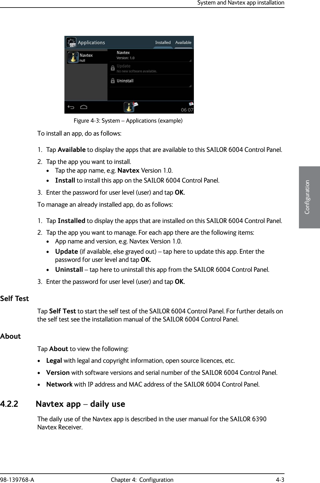 System and Navtex app installation98-139768-A Chapter 4:  Configuration 4-34444ConfigurationTo install an app, do as follows:1. Tap Available to display the apps that are available to this SAILOR 6004 Control Panel.2. Tap the app you want to install.• Tap the app name, e.g. Navtex Version 1.0.•Install to install this app on the SAILOR 6004 Control Panel. 3. Enter the password for user level (user) and tap OK.To manage an already installed app, do as follows:1. Tap Installed to display the apps that are installed on this SAILOR 6004 Control Panel.2. Tap the app you want to manage. For each app there are the following items:• App name and version, e.g. Navtex Version 1.0.•Update (if available, else grayed out) – tap here to update this app. Enter the password for user level and tap OK.•Uninstall – tap here to uninstall this app from the SAILOR 6004 Control Panel. 3. Enter the password for user level (user) and tap OK.Self TestTap Self Test to start the self test of the SAILOR 6004 Control Panel. For further details on the self test see the installation manual of the SAILOR 6004 Control Panel.AboutTap About to view the following:•Legal with legal and copyright information, open source licences, etc.•Version with software versions and serial number of the SAILOR 6004 Control Panel.•Network with IP address and MAC address of the SAILOR 6004 Control Panel. 4.2.2 Navtex app – daily useThe daily use of the Navtex app is described in the user manual for the SAILOR 6390 Navtex Receiver. Figure 4-3: System – Applications (example)