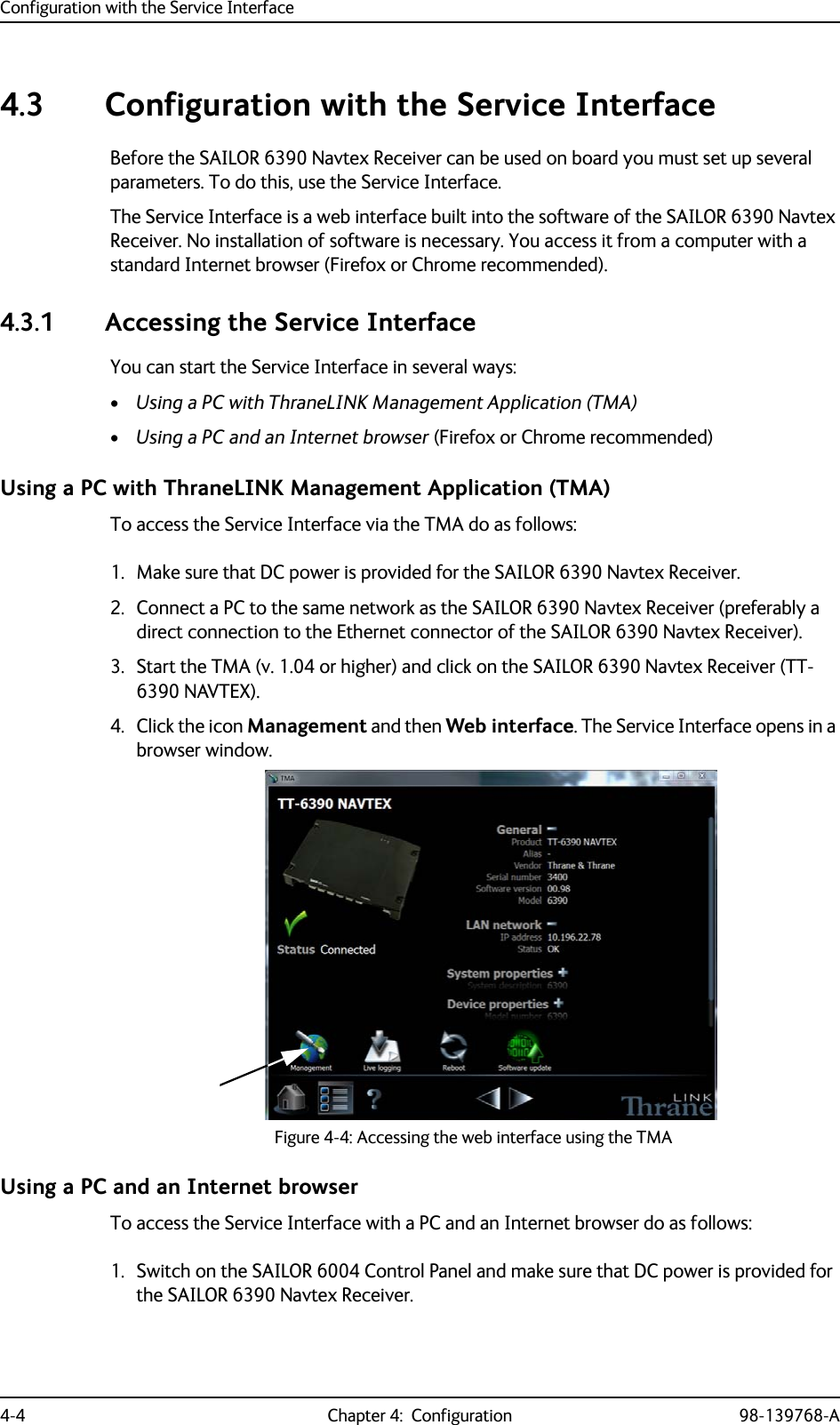 Configuration with the Service Interface4-4 Chapter 4:  Configuration 98-139768-A4.3 Configuration with the Service InterfaceBefore the SAILOR 6390 Navtex Receiver can be used on board you must set up several parameters. To do this, use the Service Interface.The Service Interface is a web interface built into the software of the SAILOR 6390 Navtex Receiver. No installation of software is necessary. You access it from a computer with a standard Internet browser (Firefox or Chrome recommended).4.3.1 Accessing the Service InterfaceYou can start the Service Interface in several ways:•Using a PC with ThraneLINK Management Application (TMA)•Using a PC and an Internet browser (Firefox or Chrome recommended)Using a PC with ThraneLINK Management Application (TMA)To access the Service Interface via the TMA do as follows:1. Make sure that DC power is provided for the SAILOR 6390 Navtex Receiver.2. Connect a PC to the same network as the SAILOR 6390 Navtex Receiver (preferably a direct connection to the Ethernet connector of the SAILOR 6390 Navtex Receiver).3. Start the TMA (v. 1.04 or higher) and click on the SAILOR 6390 Navtex Receiver (TT-6390 NAVTEX). 4. Click the icon Management and then Web interface. The Service Interface opens in a browser window.Using a PC and an Internet browserTo access the Service Interface with a PC and an Internet browser do as follows:1. Switch on the SAILOR 6004 Control Panel and make sure that DC power is provided for the SAILOR 6390 Navtex Receiver.Figure 4-4: Accessing the web interface using the TMA