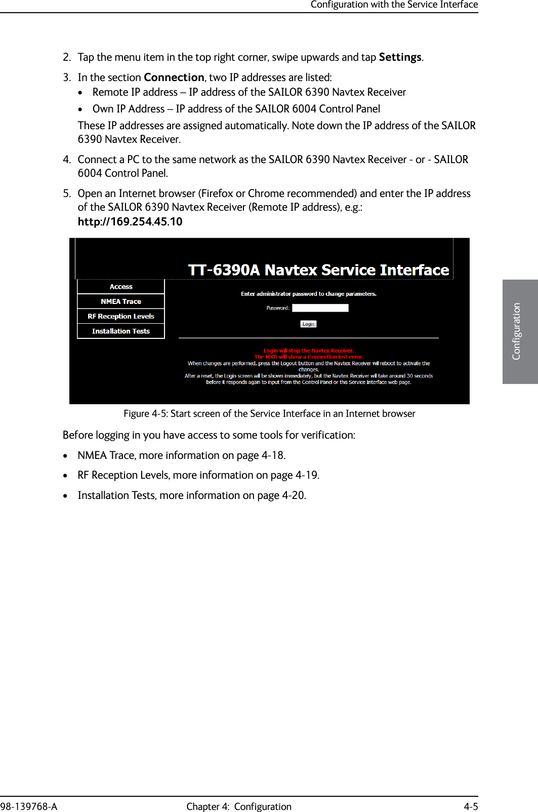 Configuration with the Service Interface98-139768-A Chapter 4:  Configuration 4-54444Configuration2. Tap the menu item in the top right corner, swipe upwards and tap Settings.3. In the section Connection, two IP addresses are listed:• Remote IP address – IP address of the SAILOR 6390 Navtex Receiver• Own IP Address – IP address of the SAILOR 6004 Control PanelThese IP addresses are assigned automatically. Note down the IP address of the SAILOR 6390 Navtex Receiver.4. Connect a PC to the same network as the SAILOR 6390 Navtex Receiver - or - SAILOR 6004 Control Panel.5. Open an Internet browser (Firefox or Chrome recommended) and enter the IP address of the SAILOR 6390 Navtex Receiver (Remote IP address), e.g.:http://169.254.45.10Before logging in you have access to some tools for verification: • NMEA Trace, more information on page 4-18.• RF Reception Levels, more information on page 4-19.• Installation Tests, more information on page 4-20.Figure 4-5: Start screen of the Service Interface in an Internet browser