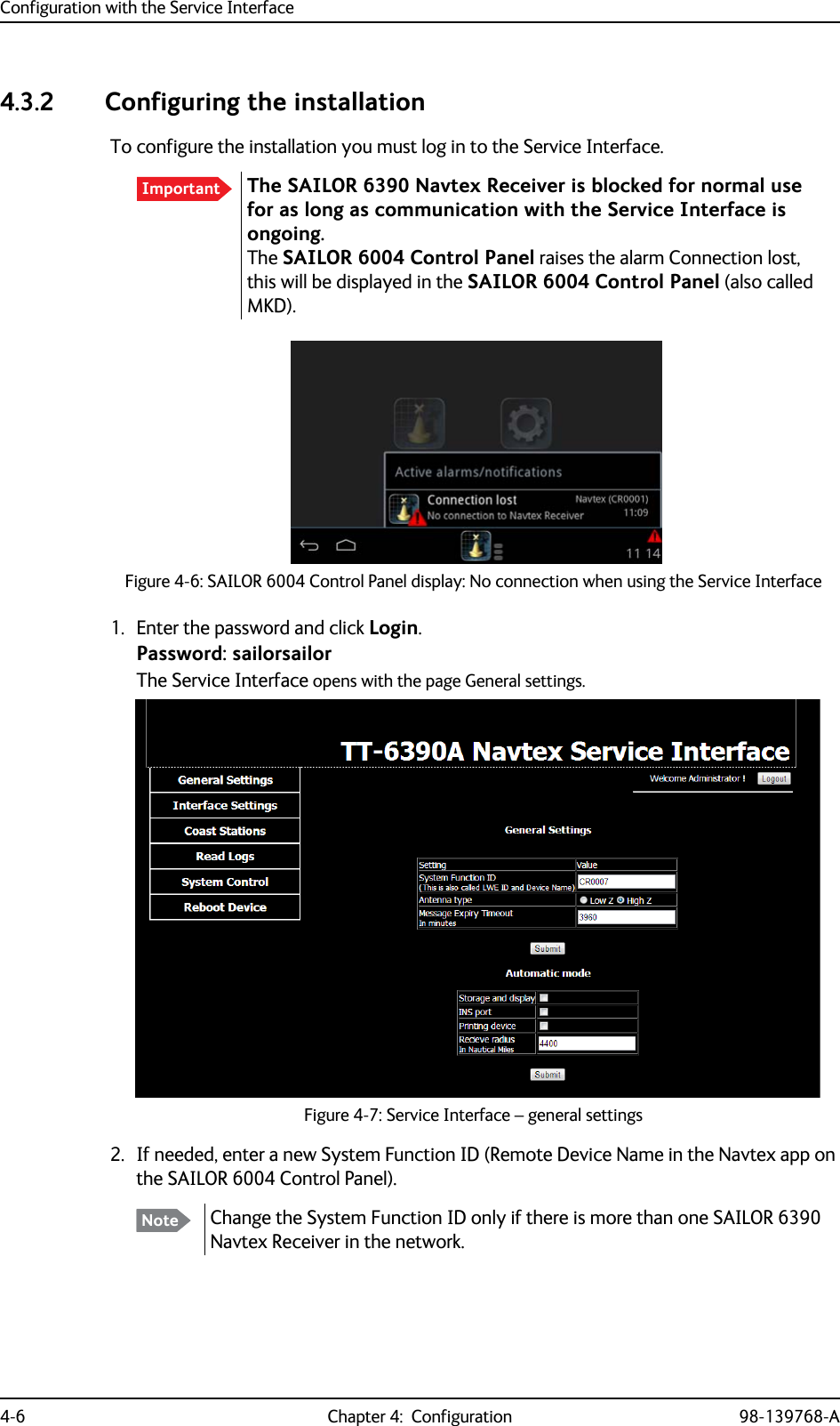 Configuration with the Service Interface4-6 Chapter 4:  Configuration 98-139768-A4.3.2 Configuring the installationTo configure the installation you must log in to the Service Interface.1. Enter the password and click Login.Password: sailorsailorThe Service Interface opens with the page General settings. 2. If needed, enter a new System Function ID (Remote Device Name in the Navtex app on the SAILOR 6004 Control Panel).Important The SAILOR 6390 Navtex Receiver is blocked for normal use for as long as communication with the Service Interface is ongoing. The SAILOR 6004 Control Panel raises the alarm Connection lost, this will be displayed in the SAILOR 6004 Control Panel (also called MKD).Figure 4-6: SAILOR 6004 Control Panel display: No connection when using the Service InterfaceFigure 4-7: Service Interface – general settingsNote Change the System Function ID only if there is more than one SAILOR 6390 Navtex Receiver in the network.