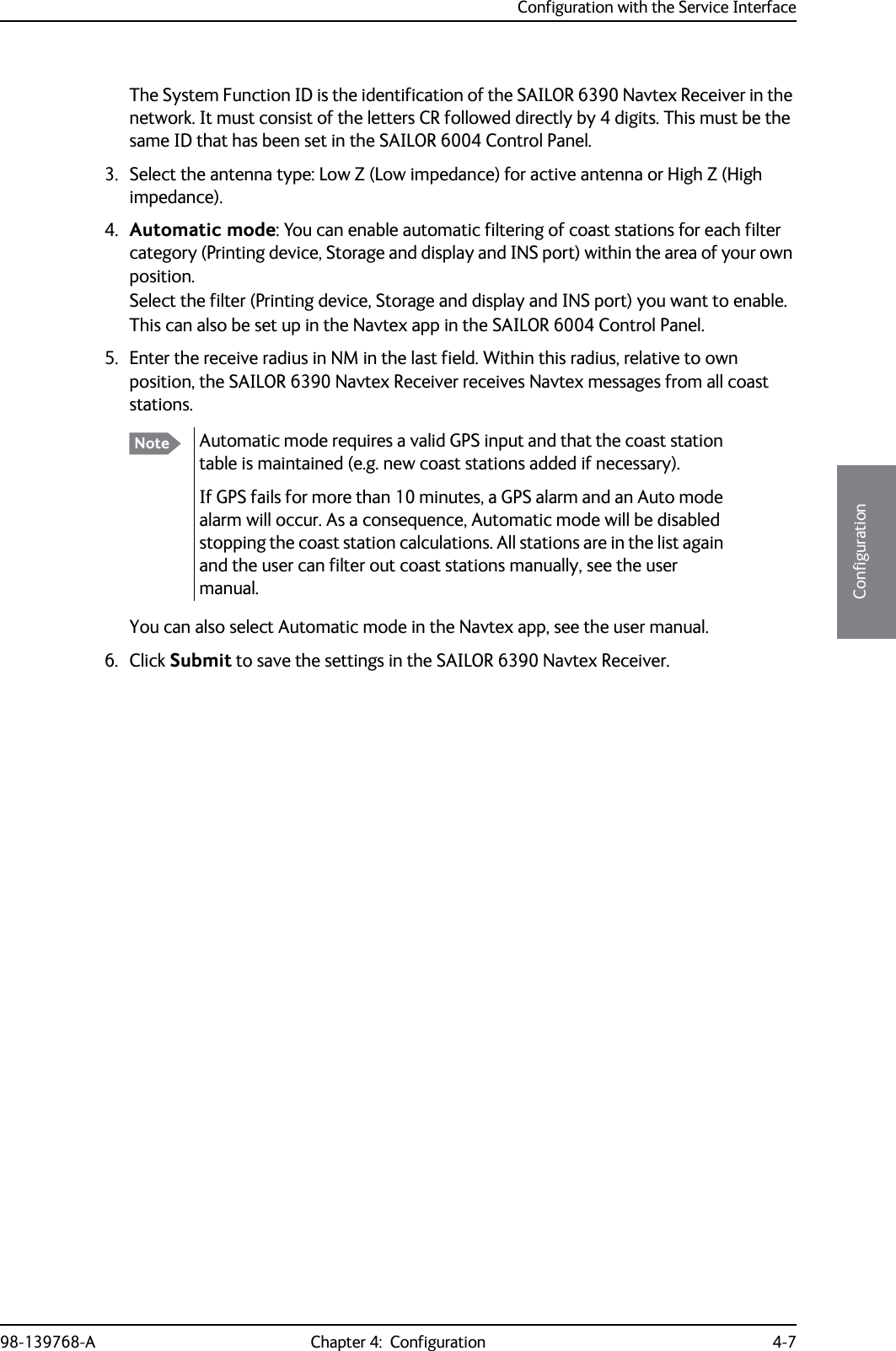 Configuration with the Service Interface98-139768-A Chapter 4:  Configuration 4-74444ConfigurationThe System Function ID is the identification of the SAILOR 6390 Navtex Receiver in the network. It must consist of the letters CR followed directly by 4 digits. This must be the same ID that has been set in the SAILOR 6004 Control Panel.3. Select the antenna type: Low Z (Low impedance) for active antenna or High Z (High impedance).4. Automatic mode: You can enable automatic filtering of coast stations for each filter category (Printing device, Storage and display and INS port) within the area of your own position. Select the filter (Printing device, Storage and display and INS port) you want to enable.This can also be set up in the Navtex app in the SAILOR 6004 Control Panel.5. Enter the receive radius in NM in the last field. Within this radius, relative to own position, the SAILOR 6390 Navtex Receiver receives Navtex messages from all coast stations.You can also select Automatic mode in the Navtex app, see the user manual.6. Click Submit to save the settings in the SAILOR 6390 Navtex Receiver.Note Automatic mode requires a valid GPS input and that the coast station table is maintained (e.g. new coast stations added if necessary).If GPS fails for more than 10 minutes, a GPS alarm and an Auto mode alarm will occur. As a consequence, Automatic mode will be disabled stopping the coast station calculations. All stations are in the list again and the user can filter out coast stations manually, see the user manual.